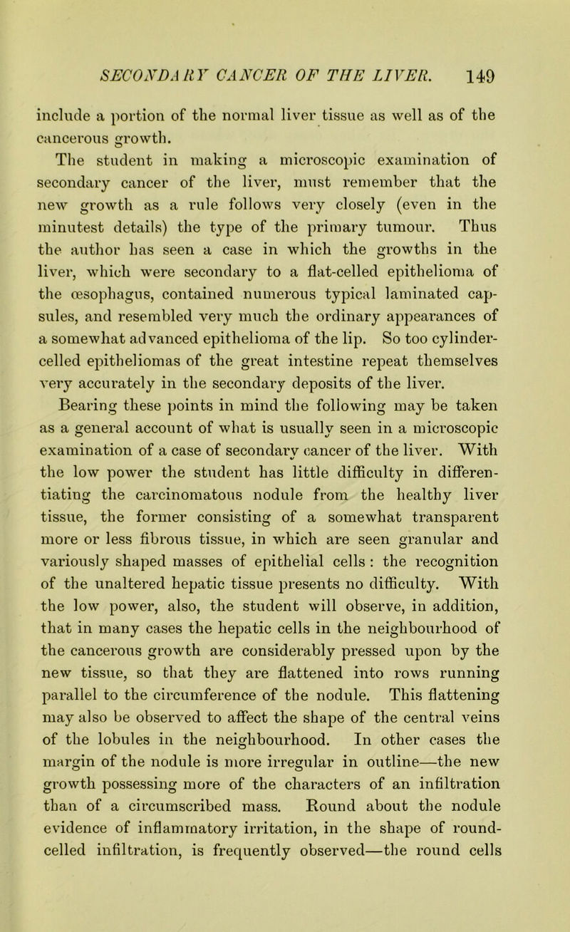 include a portion of the normal liver tissue as well as of the cancerous growth. The student in making a microscopic examination of secondary cancer of the liver, must remember that the new growth as a rule follows very closely (even in the minutest details) the type of the primary tumour. Thus the author has seen a case in which the growths in the liver, which were secondary to a flat-celled epithelioma of the oesophagus, contained numerous typical laminated cap- sules, and resembled very much the ordinary appearances of a somewhat advanced epithelioma of the lip. So too cylinder- celled epitheliomas of the great intestine repeat themselves very accurately in the secondary deposits of the liver. Bearing these points in mind the following may be taken as a general account of what is usually seen in a microscopic examination of a case of secondarv cancer of the liver. With V the low power the student has little difficulty in differen- tiating the carcinomatous nodule from the healthy liver tissue, the former consisting of a somewhat transparent more or less fibrous tissue, in which are seen granular and variously shaped masses of epithelial cells : the recognition of the unaltered hepatic tissue presents no difficulty. With the low power, also, the student will observe, in addition, that in many cases the hepatic cells in the neighbourhood of the cancerous growth are considerably pressed upon by the new tissue, so that they are flattened into rows running parallel to the circumference of the nodule. This flattening may also be observed to affect the shape of the central veins of the lobules in the neighbourhood. In other cases the margin of the nodule is more irregular in outline—the new growth possessing more of the characters of an infiltration than of a circumscribed mass. Round about the nodule evidence of inflammatory irritation, in the shape of round- celled infiltration, is frequently observed—the round cells