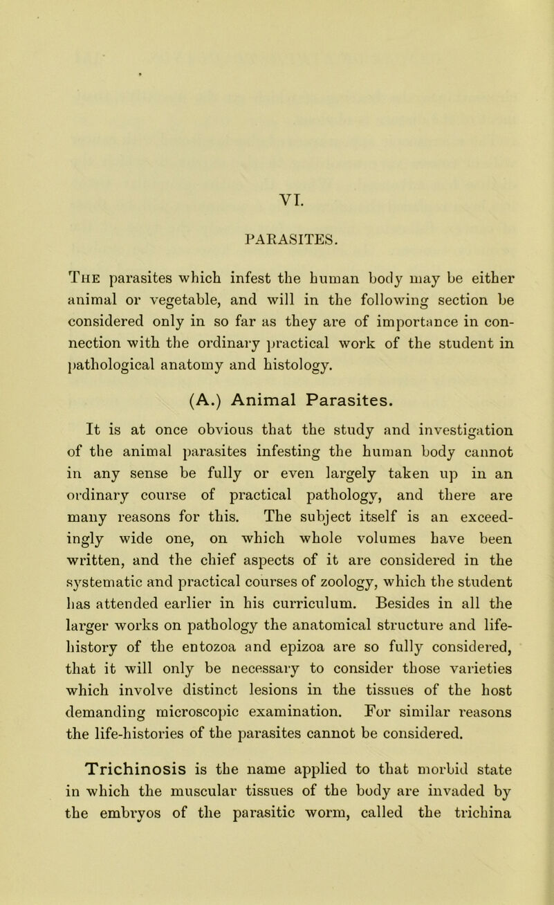 VI. PARASITES. The parasites which infest the human body may be either animal or vegetable, and will in the following section be considered only in so far as they are of importance in con- nection with the ordinary practical work of the student in pathological anatomy and histology. (A.) Animal Parasites. It is at once obvious that the study and investigation of the animal parasites infesting the human body cannot in any sense be fully or even largely taken up in an ordinary course of practical pathology, and there are many reasons for this. The subject itself is an exceed- ingly wide one, on which whole volumes have been written, and the chief aspects of it are considered in the systematic and practical courses of zoology, which the student has attended earlier in his curriculum. Besides in all the larger works on pathology the anatomical structure and life- history of the entozoa and epizoa are so fully considered, that it will only be necessary to consider those varieties which involve distinct lesions in the tissues of the host demanding microscopic examination. For similar reasons the life-histories of the parasites cannot be considered. Trichinosis is the name applied to that morbid state in which the muscular tissues of the body are invaded by the embryos of the parasitic worm, called the trichina