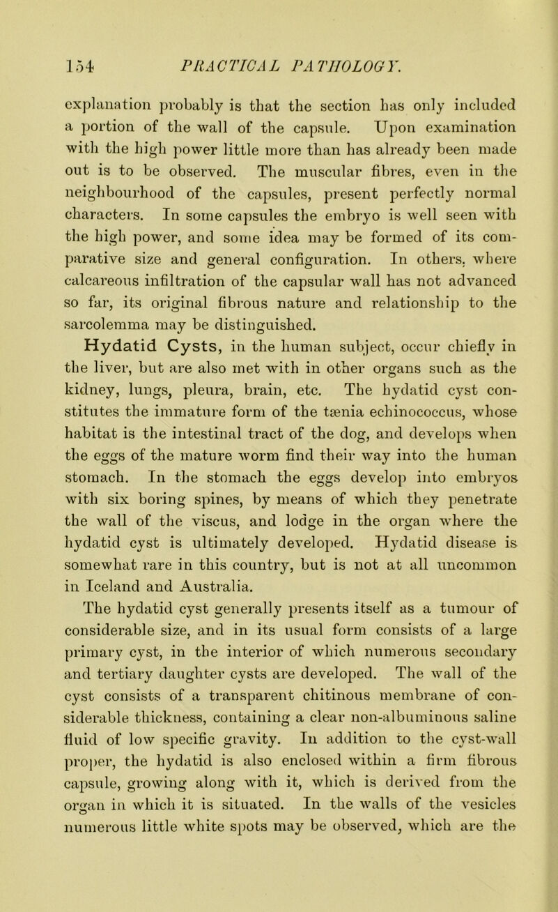 explanation probably is that the section has only included a portion of the wall of the capsule. Upon examination with the high power little more than has already been made out is to be observed. The muscular fibres, even in the neighbourhood of the capsules, present perfectly normal characters. In some capsules the embryo is well seen with the high power, and some idea may be formed of its com- parative size and general configuration. In others, where calcareous infiltration of the capsular wall has not advanced so far, its original fibrous nature and relationship to the sarcolemma may be distinguished. Hydatid Cysts, in the human subject, occur chiefly in the liver, but are also met with in other organs such as the kidney, lungs, pleura, brain, etc. The hydatid cyst con- stitutes the immature form of the taenia echinococcus, whose habitat is the intestinal tract of the dog, and develops when the eggs of the mature worm find their way into the human stomach. In the stomach the eggs develop into embryos with six boring spines, by means of which they penetrate the wall of the viscus, and lodge in the organ where the hydatid cyst is ultimately developed. Hydatid disease is somewhat rare in this country, but is not at all uncommon in Iceland and Australia. The hydatid cyst generally presents itself as a tumour of considerable size, and in its usual form consists of a large primary cyst, in the interior of which numerous secondary and tertiary daughter cysts are developed. The wall of the cyst consists of a transparent chitinous membrane of con- siderable thickness, containing a clear non-albuminous saline fluid of low specific gravity. In addition to the cyst-wall proper, the hydatid is also enclosed within a firm fibrous capsule, growing along with it, which is derived from the organ in which it is situated. In the walls of the vesicles numerous little white spots may be observed, which are the