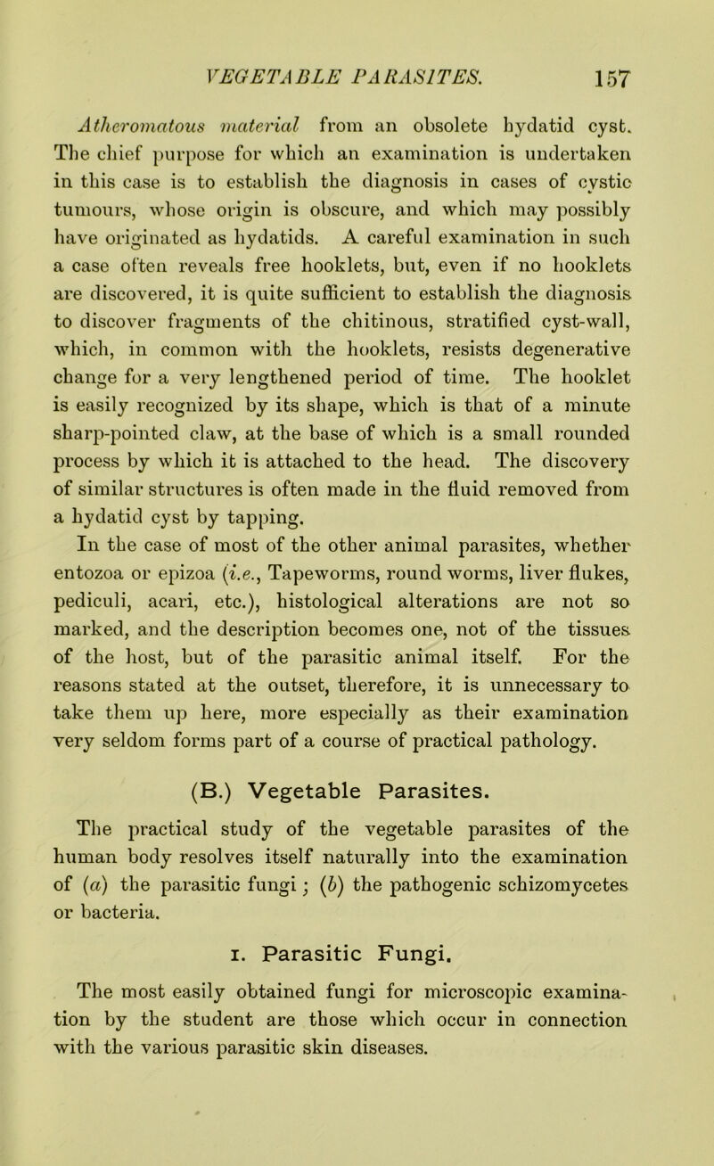 Atheromatous material from an obsolete hydatid cyst. The chief purpose for which an examination is undertaken in this case is to establish the diagnosis in cases of cystic tumours, whose origin is obscure, and which may possibly have originated as hydatids. A careful examination in such a case often reveals free hooklets, but, even if no booklets are discovered, it is quite sufficient to establish the diagnosis to discover fragments of the chitinous, stratified cyst-wall, which, in common with the hooklets, resists degenerative change for a very lengthened period of time. The hooklet is easily recognized by its shape, which is that of a minute sharp-pointed claw, at the base of which is a small rounded process by which it is attached to the head. The discovery of similar structures is often made in the fluid removed from a hydatid cyst by tapping. In the case of most of the other animal parasites, whether entozoa or epizoa (i.e., Tapeworms, roundworms, liver flukes, pediculi, acari, etc.), histological alterations are not so marked, and the description becomes one, not of the tissues of the host, but of the parasitic animal itself. For the reasons stated at the outset, therefore, it is unnecessary to take them up here, more especially as their examination very seldom forms part of a course of practical pathology. (B.) Vegetable Parasites. The practical study of the vegetable parasites of the human body resolves itself naturally into the examination of (a) the parasitic fungi; (6) the pathogenic schizomycetes or bacteria. i. Parasitic Fungi. The most easily obtained fungi for microscopic examina- tion by the student are those which occur in connection with the various parasitic skin diseases.