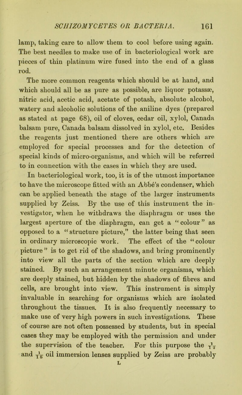 lamp, taking care to allow them to cool before using again. The best needles to make use of in bacteriological work are pieces of thin platinum wire fused into the end of a glass rod. The more common reagents which should be at hand, and which should all be as pure as possible, are liquor potasssc, nitric acid, acetic acid, acetate of potash, absolute alcohol, watery and alcoholic solutions of the aniline dyes (prepared as stated at page 68), oil of cloves, cedar oil, xylol, Canada balsam pure, Canada balsam dissolved in xylol, etc. Besides the reagents just mentioned there are others which are employed for special processes and for the detection of special kinds of micro-organisms, and which will be referred to in connection with the cases in which they are used. In bacteriological work, too, it is of the utmost importance to have the microscope fitted with an Abbe’s condenser, which can be applied beneath the stage of the larger instruments supplied by Zeiss. By the use of this instrument the in- vestigator, when he withdraws the diaphragm or uses the largest aperture of the diaphragm, can get a “ colour ” as opposed to a “ structure picture,” the latter being that seen in ordinary microscopic work. The effect of the “colour picture” is to get rid of the shadows, and bring prominently into view all the parts of the section which are deeply stained. By such an arrangement minute organisms, which are deeply stained, but hidden by the shadows of fibres and cells, are brought into view. This instrument is simply invaluable in searching for organisms which are isolated throughout the tissues. It is also frequently necessary to make use of very high powers in such investigations. These of course are not often possessed by students, but in special cases they may be employed with the permission and under the supervision of the teacher. For this purpose the TV and oil immersion lenses supplied by Zeiss are probably L