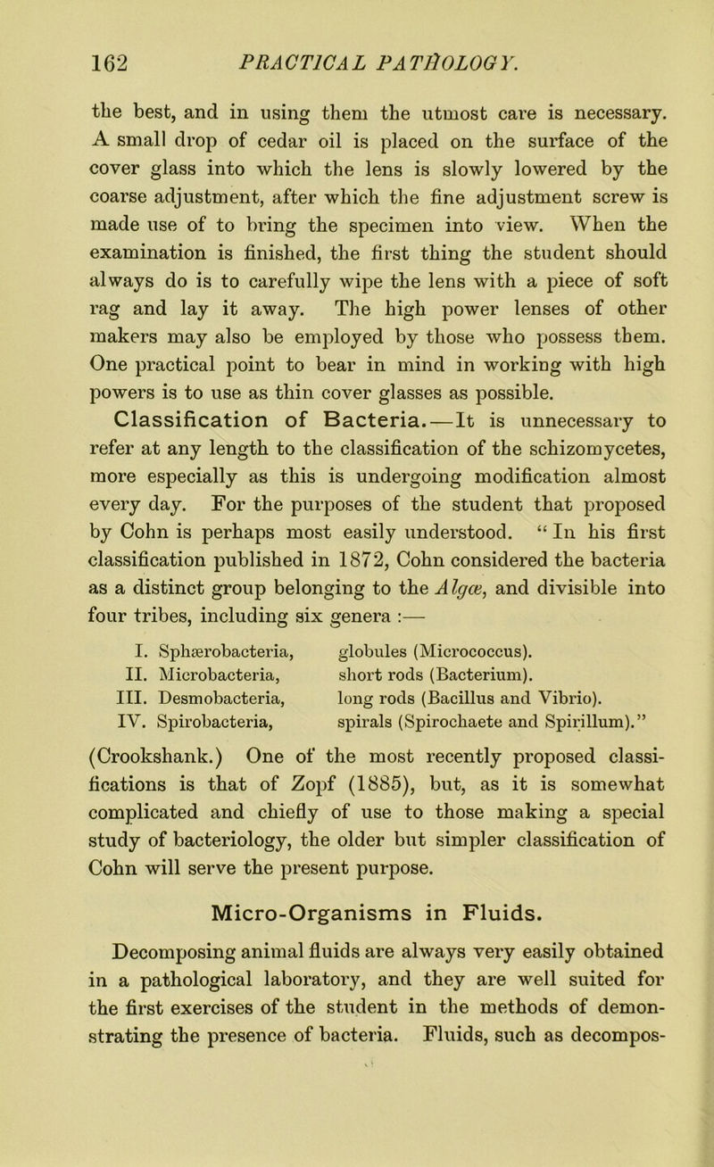 the best, and in using them the utmost care is necessary. A small drop of cedar oil is placed on the surface of the cover glass into which the lens is slowly lowered by the coarse adjustment, after which the fine adjustment screw is made use of to bring the specimen into view. When the examination is finished, the first thing the student should always do is to carefully wipe the lens with a piece of soft rag and lay it away. The high power lenses of other makers may also be employed by those who possess them. One practical point to bear in mind in working with high powers is to use as thin cover glasses as possible. Classification of Bacteria.—It is unnecessary to refer at any length to the classification of the schizomycetes, more especially as this is undergoing modification almost every day. For the purposes of the student that proposed by Cohn is perhaps most easily understood. “ In his first classification published in 1872, Cohn considered the bacteria as a distinct group belonging to the A Igce, and divisible into four tribes, including six genera :— I. Sphserobacteria, II. Microbacteria, III. Desmobacteria, IV. Spirobacteria, globules (Micrococcus), short rods (Bacterium), long rods (Bacillus and Vibrio), spirals (Spirochaete and Spirillum).” (Crookshank.) One of the most recently proposed classi- fications is that of Zopf (1885), but, as it is somewhat complicated and chiefly of use to those making a special study of bacteriology, the older but simpler classification of Cohn will serve the present purpose. Micro-Organisms in Fluids. Decomposing animal fluids are always very easily obtained in a pathological laboratory, and they are well suited for the first exercises of the student in the methods of demon- strating the presence of bacteria. Fluids, such as decompos-