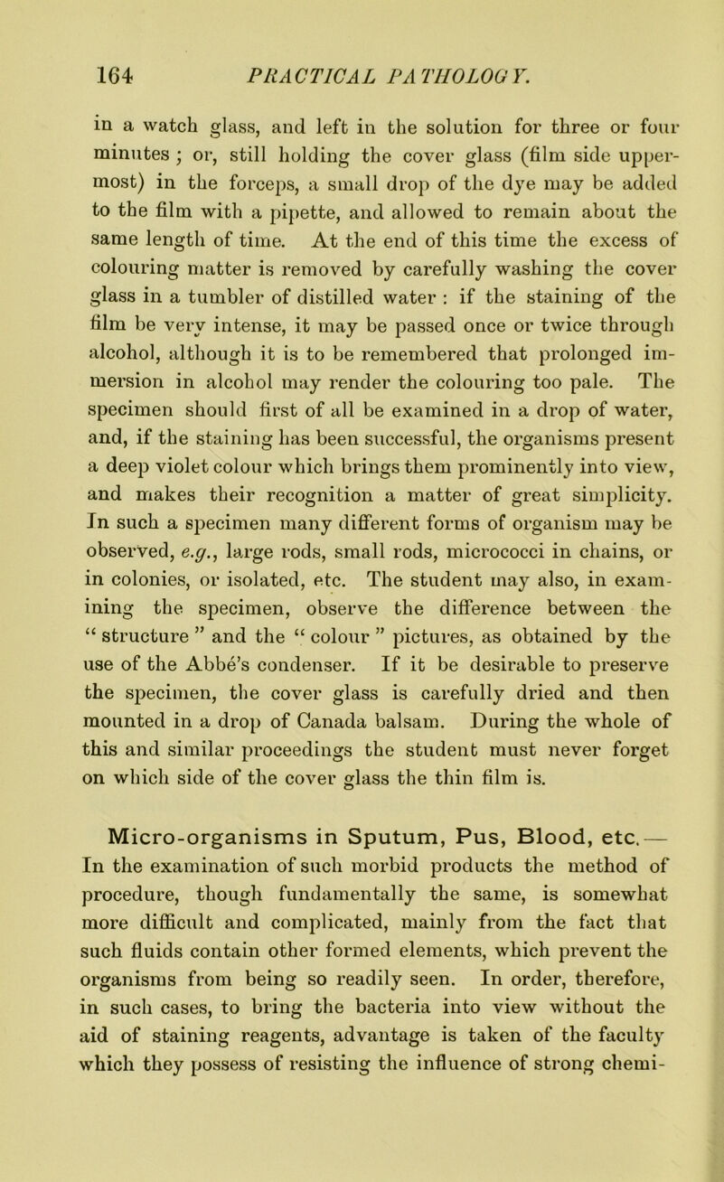 in a watch glass, and left in the solution for three or four minutes ; or, still holding the cover glass (film side upper- most) in the forceps, a small drop of the dye may be added to the film with a pipette, and allowed to remain about the same length of time. At the end of this time the excess of colouring matter is removed by carefully washing the cover glass in a tumbler of distilled water : if the staining of the film be very intense, it may be passed once or twice through alcohol, although it is to be remembered that prolonged im- mersion in alcohol may render the colouring too pale. The specimen should first of all be examined in a drop of water, and, if the staining has been successful, the organisms present a deep violet colour which brings them prominently into view, and makes their recognition a matter of great simplicity. In such a specimen many different forms of organism may be observed, e.g., large rods, small rods, micrococci in chains, or in colonies, or isolated, etc. The student may also, in exam- ining the specimen, observe the difference between the “ structure ” and the “ colour ” pictures, as obtained by the use of the Abbe’s condenser. If it be desirable to preserve the specimen, the cover glass is carefully dried and then mounted in a drop of Canada balsam. During the whole of this and similar proceedings the student must never forget on which side of the cover glass the thin film is. Micro-organisms in Sputum, Pus, Blood, etc.— In the examination of such morbid products the method of procedure, though fundamentally the same, is somewhat more difficult and complicated, mainly from the fact that such fluids contain other formed elements, which prevent the organisms from being so readily seen. In order, therefore, in such cases, to bring the bacteria into view without the aid of staining reagents, advantage is taken of the faculty which they possess of resisting the influence of strong chemi-