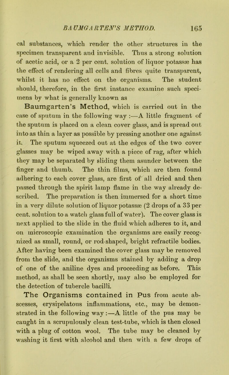 cal substances, which render the other structures in the specimen transparent and invisible. Thus a strong solution of acetic acid, or a 2 per cent, solution of liquor potassye has the effect of rendering all cells and fibres quite transparent, whilst it has no effect on the organisms. The student should, therefore, in the first instance examine such speci- mens by what is generally known as Baumgarten’s Method, which is carried out in the case of sputum in the following way :—A little fragment of the sputum is placed on a clean cover glass, and is spread out into as thin a layer as possible by pressing another one against it. The sputum squeezed out at the edges of the two cover glasses may be wiped away with a piece of rag, after which they may be separated by sliding them asunder between the finger and thumb. The thin films, which are then found adhering to each cover glass, are first of all dried and then passed through the spirit lamp flame in the way already de- scribed. The preparation is then immersed for a short time in a very dilute solution of liquor potassse (2 drops of a 33 per cent, solution to a watch glass full of water). The cover glass is next applied to the slide in the fluid which adheres to it, and on microscopic examination the organisms are easily recog- nized as small, round, or rod-shaped, bright refractile bodies. After having been examined the cover glass may be removed from the slide, and the organisms stained by adding a drop of one of the aniline dyes and proceeding as before. This method, as shall be seen shortly, may also be employed for the detection of tubercle bacilli. The Organisms contained in Pus from acute ab- scesses, erysipelatous inflammations, etc., may be demon- strated in the following way :—A little of the pus may be caught in a scrupulously clean test-tube, which is then closed with a plug of cotton wool. The tube may be cleaned by washing it first with alcohol and then with a few drops of