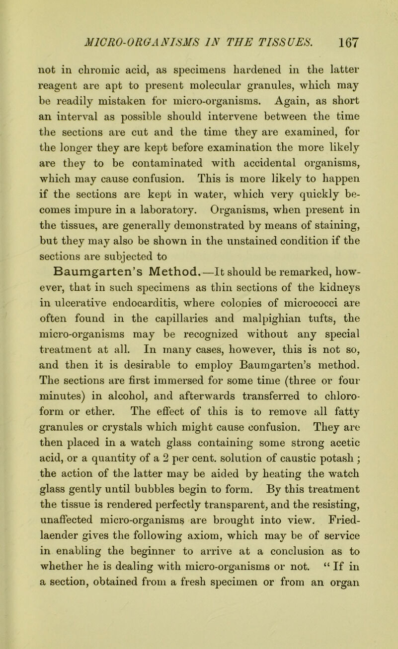 not in chromic acid, as specimens hardened in the latter reagent are apt to present molecular granules, which may be readily mistaken for micro-organisms. Again, as short an interval as possible should intervene between the time the sections are cut and the time they are examined, for the longer they are kept before examination the more likely are they to be contaminated with accidental organisms, which may cause confusion. This is more likely to happen if the sections are kept in water, which very quickly be- comes impure in a laboratory. Organisms, when present in the tissues, are generally demonstrated by means of staining, but they may also be shown in the unstained condition if the sections are subjected to Baumgarten’s Method.—It should be remarked, how- ever, that in such specimens as thin sections of the kidneys in ulcerative endocarditis, where colonies of micrococci are often found in the capillaries and malpighian tufts, the micro-organisms may be recognized without any special treatment at all. In many cases, however, this is not so, and then it is desirable to employ Baumgarten’s method. The sections are first immersed for some time (three or four minutes) in alcohol, and afterwards transferred to chloro- form or ether. The effect of this is to remove all fatty granules or crystals which might cause confusion. They are then placed in a watch glass containing some strong acetic acid, or a quantity of a 2 per cent, solution of caustic potash ; the action of the latter may be aided by heating the watch glass gently until bubbles begin to form. By this treatment the tissue is rendered perfectly transparent, and the resisting, unaffected micro-organisms are brought into view. Fried- laender gives the following axiom, which may be of service in enabling the beginner to arrive at a conclusion as to whether he is dealing with micro-organisms or not. “ If in a section, obtained from a fresh specimen or from an organ