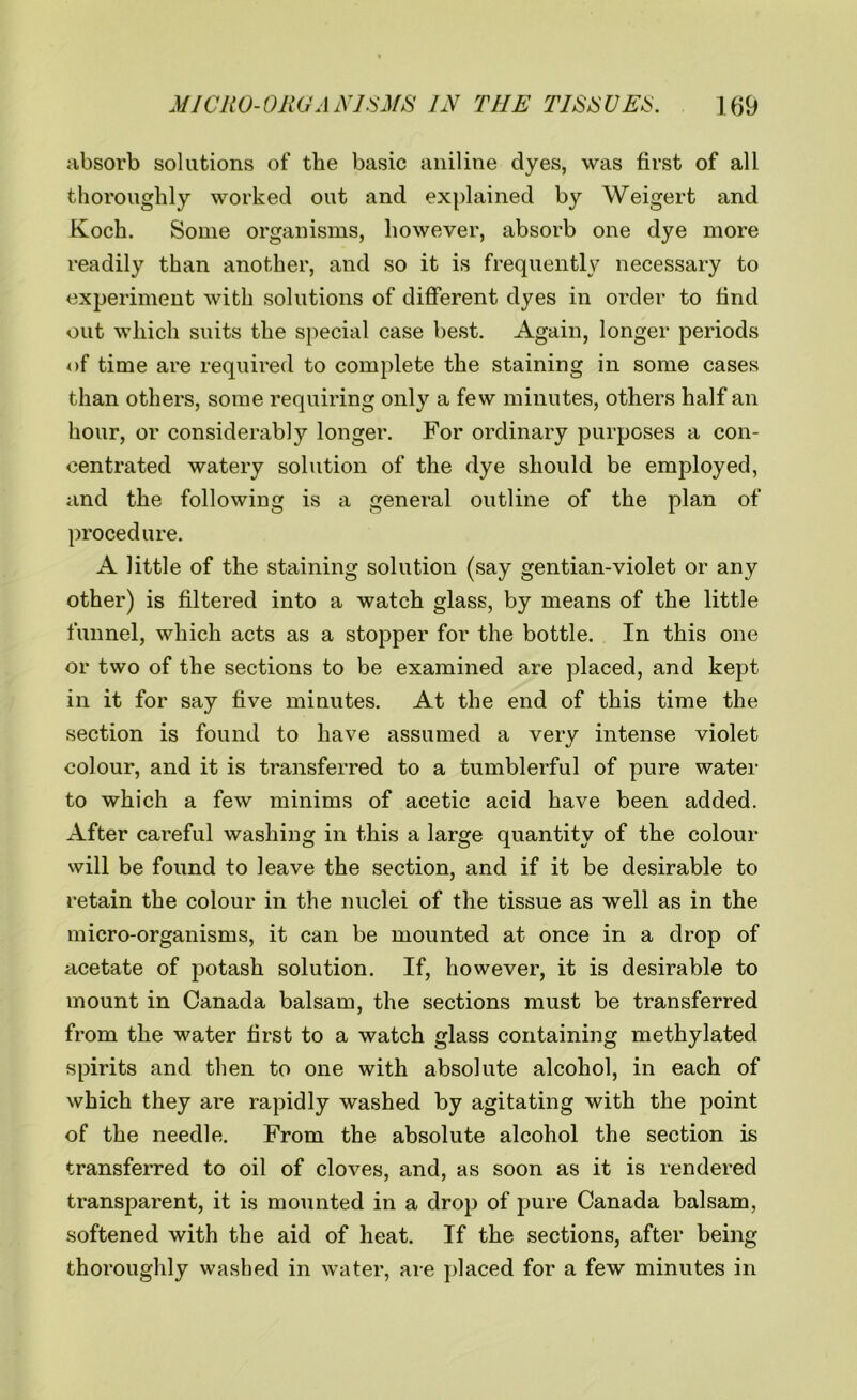 absorb solutions of the basic aniline dyes, was first of all thoroughly worked out and explained by Weigert and Koch. Some organisms, however, absorb one dye more readily than another, and so it is frequently necessary to experiment with solutions of different dyes in order to find out which suits the special case best. Again, longer periods of time are required to complete the staining in some cases than others, some requiring only a few minutes, others half an hour, or considerably longer. For ordinary purposes a con- centrated watery solution of the dye should be employed, and the following is a general outline of the plan of procedure. A little of the staining solution (say gentian-violet or any other) is filtered into a watch glass, by means of the little funnel, which acts as a stopper for the bottle. In this one or two of the sections to be examined are placed, and kept in it for say five minutes. At the end of this time the section is found to have assumed a very intense violet colour, and it is transferred to a tumblerful of pure water to which a few minims of acetic acid have been added. After careful washing in this a large quantity of the colour will be found to leave the section, and if it be desirable to retain the colour in the nuclei of the tissue as well as in the micro-organisms, it can be mounted at once in a drop of acetate of potash solution. If, however, it is desirable to mount in Canada balsam, the sections must be transferred from the water first to a watch glass containing methylated spirits and then to one with absolute alcohol, in each of which they are rapidly washed by agitating with the point of the needle. From the absolute alcohol the section is transferred to oil of cloves, and, as soon as it is rendered transparent, it is mounted in a drop of pure Canada balsam, softened with the aid of heat. If the sections, after being thoroughly washed in water, are placed for a few minutes in