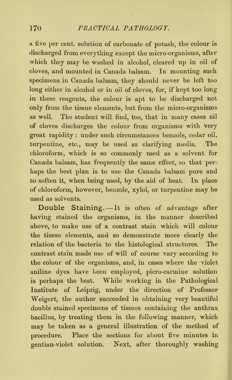 a live per cent, solution of carbonate of potash, the colour is discharged from everything except the micro-organisms, after which they may be washed in alcohol, cleared up in oil of cloves, and mounted in Canada balsam. In mounting such specimens in Canada balsam, they should never be left too long either in alcohol or in oil of cloves, for, if kept too long in these reagents, the colour is apt to be discharged not only from the tissue elements, but from the micro-organisms as well. The student will find, too, that in many cases oil of cloves discharges the colour from organisms with very great rapidity : under such circumstances benzole, cedar oil, turpentine, etc., may be used as clarifying media. The chloroform, which is so commonly used as a solvent for Canada balsam, has frequently the same effect, so that per- haps the best plan is to use the Canada balsam pure and to soften it, when being used, by the aid of heat. In place of chloroform, however, benzole, xylol, or turpentine may be used as solvents. Double Staining. — It is often of advantage after having stained the organisms, in the manner described above, to make use of a contrast stain which will colour the tissue elements, and so demonstrate more clearly the relation of the bacteria to the histological structures. The contrast stain made use of will of course vary according to the colour of the organisms, and, in cases where the violet aniline dyes have been employed, picro-carmine solution is perhaps the best. While working in the Pathological Institute of Leipzig, under the direction of Professor Weigert, the author succeeded in obtaining very beautiful double stained specimens of tissues containing the anthrax bacillus, by treating them in the following manner, which may be taken as a general illustration of the method of procedure. Place the sections for about five minutes in gentian-violet solution. Next, after thoroughly washing