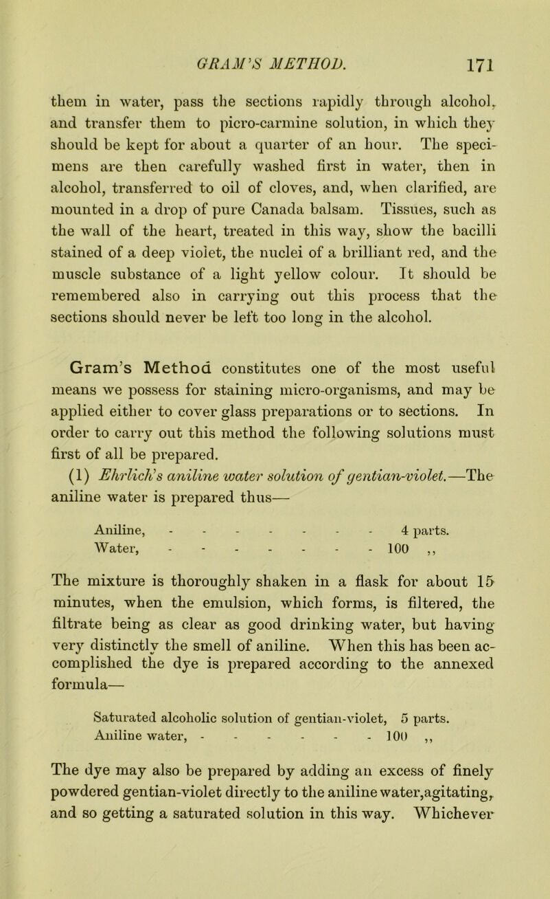 them in water, pass the sections rapidly through alcoholr and transfer them to picro-carmine solution, in which they should be kept for about a quarter of an hour. The speci- mens are then carefully washed first in water, then in alcohol, transferred to oil of cloves, and, when clarified, are mounted in a drop of pure Canada balsam. Tissues, such as the wall of the heart, treated in this way, show the bacilli stained of a deep violet, the nuclei of a brilliant red, and the muscle substance of a light yellow colour. It should be remembered also in carrying out this process that the sections should never be left too long in the alcohol. Gram’s Method constitutes one of the most useful means we possess for staining micro-organisms, and may be applied either to cover glass preparations or to sections. In order to carry out this method the following solutions must first of all be prepared. (1) Ehrlich's aniline water solution of gentian-violet.—The aniline water is prepared thus— Aniline, ------- 4 parts. Water, - - 100 ,, The mixture is thoroughly shaken in a flask for about 15 minutes, when the emulsion, which forms, is filtered, the filtrate being as clear as good drinking water, but having- very distinctly the smell of aniline. When this has been ac- complished the dye is prepared according to the annexed formula— Saturated alcoholic solution of gentian-violet, 5 parts. Aniline water, 100 ,, The dye may also be prepared by adding an excess of finely powdered gentian-violet directly to the aniline water,agitating,, and so getting a saturated solution in this way. Whichever