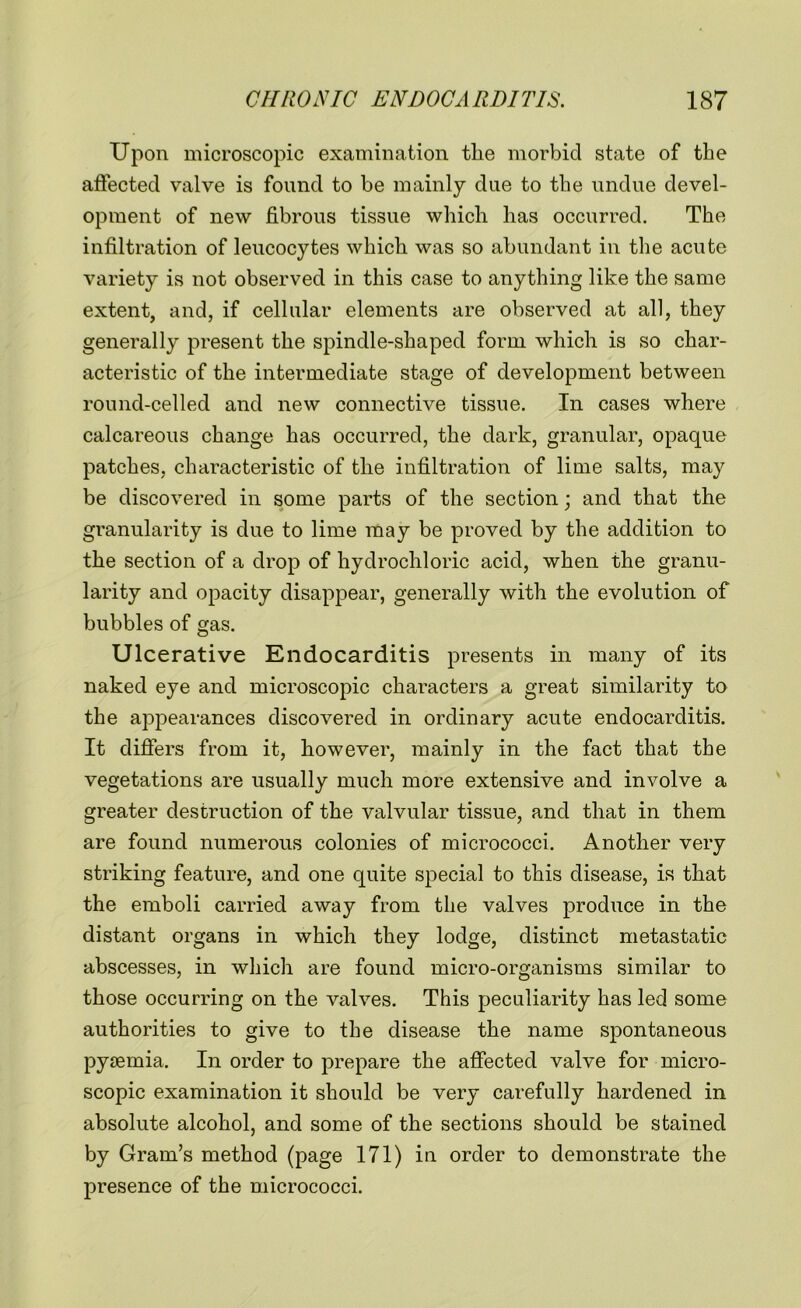 Upon microscopic examination tlie morbid state of the affected valve is found to be mainly due to the undue devel- opment of new fibrous tissue which has occurred. The infiltration of leucocytes which was so abundant in the acute variety is not observed in this case to anything like the same extent, and, if cellular elements are observed at all, they generally present the spindle-shaped form which is so char- acteristic of the intermediate stage of development between round-celled and new connective tissue. In cases where calcareous change has occurred, the dark, granular, opaque patches, characteristic of the infiltration of lime salts, may be discovered in some parts of the section; and that the granularity is due to lime may be proved by the addition to the section of a drop of hydrochloric acid, when the granu- larity and opacity disappear, generally with the evolution of bubbles of gas. Ulcerative Endocarditis presents in many of its naked eye and microscopic characters a great similarity to the appearances discovered in ordinary acute endocarditis. It differs from it, however, mainly in the fact that the vegetations are usually much more extensive and involve a greater destruction of the valvular tissue, and that in them are found numerous colonies of micrococci. Another very striking feature, and one quite special to this disease, is that the emboli carried away from the valves produce in the distant organs in which they lodge, distinct metastatic abscesses, in which are found micro-organisms similar to those occurring on the valves. This peculiarity has led some authorities to give to the disease the name spontaneous pyaemia. In order to prepare the affected valve for micro- scopic examination it should be very carefully hardened in absolute alcohol, and some of the sections should be stained by Gram’s method (page 171) in order to demonstrate the presence of the micrococci.