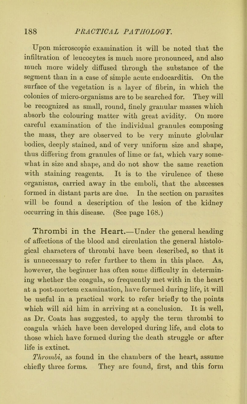 Upon microscopic examination it will be noted that the infiltration of leucocytes is much more pronounced, and also much more widely diffused through the substance of the segment than in a case of simple acute endocarditis. On the surface of the vegetation is a layer of fibrin, in which the colonies of micro-organisms are to be searched for. They will be recognized as small, round, finely granular masses which absorb the colouring matter with great avidity. On more careful examination of the individual granules composing the mass, they are observed to be very minute globular bodies, deeply stained, and of very uniform size and shape, thus differing from granules of lime or fat, which vary some- what in size and shape, and do not show the same reaction with staining reagents. It is to the virulence of these organisms, carried away in the emboli, that the abscesses formed in distant parts are due. In the section on parasites will be found a description of the lesion of the kidney occurring in this disease. (See page 168.) Thrombi in the Heart.—Under the general heading of affections of the blood and circulation the general histolo- gical characters of thrombi have been described, so that it is unnecessary to refer further to them in this place. As, however, the beginner has often some difficulty in determin- ing whether the coagula, so frequently met with in the heart at a post-mortem examination, have formed during life, it will be useful in a practical work to refer briefly to the points which will aid him in arriving at a conclusion. It is well, as Dr. Coats has suggested, to apply the term thrombi to coagula which have been developed during life, and clots to those which have formed during the death struggle or after life is extinct. Thrombi, as found in the chambers of the heart, assume chiefly three forms. They are found, first, and this form