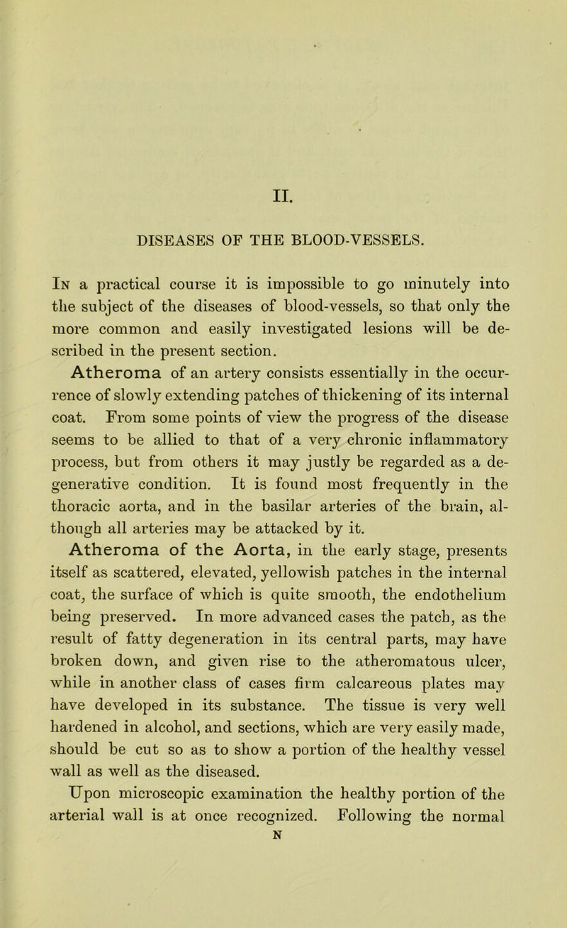 II. DISEASES OF THE BLOOD-VESSELS. In a practical course it is impossible to go minutely into the subject of the diseases of blood-vessels, so that only the more common and easily investigated lesions will be de- scribed in the present section. Atheroma of an artery consists essentially in the occur- rence of slowly extending patches of thickening of its internal coat. From some points of view the progress of the disease seems to be allied to that of a very chronic inflammatory process, but from others it may justly be regarded as a de- generative condition. It is found most frequently in the thoracic aorta, and in the basilar arteries of the brain, al- though all arteries may be attacked by it. Atheroma of the Aorta, in the early stage, presents itself as scattered, elevated, yellowish patches in the internal coat, the surface of which is quite smooth, the endothelium being preserved. In more advanced cases the patch, as the result of fatty degeneration in its central parts, may have broken down, and given rise to the atheromatous ulcer, while in another class of cases firm calcareous plates may have developed in its substance. The tissue is very well hardened in alcohol, and sections, which are very easily made, should be cut so as to show a portion of the healthy vessel wall as well as the diseased. Upon microscopic examination the healthy portion of the arterial wall is at once recognized. Following the normal N