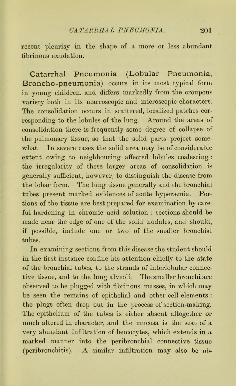 recent pleurisy in the shape of a more or less abundant fibrinous exudation. Catarrhal Pneumonia (Lobular Pneumonia, Broncho-pneumonia) occurs in its most typical form in young children, and differs markedly from the croupous variety both in its macroscopic and microscopic characters. The consolidation occurs in scattered, localized patches cor- responding to the lobules of the lung. Around the areas of consolidation there is frequently some degree of collapse of the pulmonary tissue, so that the solid parts project some- what. In severe cases the solid area may be of considerable extent owing to neighbouring affected lobules coalescing : the irregularity of these larger areas of consolidation is generally sufficient, however, to distinguish the disease from the lobar form. The lung tissue generally and the bronchial tubes present marked evidences of acute hypersemia. Por- tions of the tissue are best prepared for examination by care- ful hardening in chromic acid solution : sections should be made near the edge of one of the solid nodules, and should, if possible, include one or two of the smaller bronchial tubes. In examining sections from this disease the student should in the first instance confine his attention chiefly to the state of the bronchial tubes, to the strands of interlobular connec- tive tissue, and to the lung alveoli. The smaller bronchi are observed to be plugged with fibrinous masses, in which may be seen the remains of epithelial and other cell elements : the plugs often drop out in the process of section-making. The epithelium of the tubes is either absent altogether or much altered in character, iind the mucosa is the seat of a very abundant infiltration of leucocytes, which extends in a marked manner into the peribronchial connective tissue (peribronchitis). A similar infiltration may also be ob-