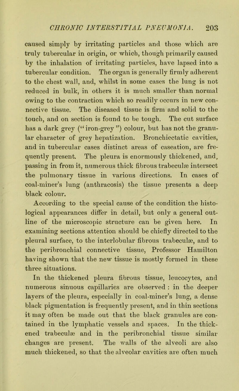 caused simply by irritating particles and those which are truly tubercular in origin, or which, though primarily caused by the inhalation of irritating particles, have lapsed into a tubercular condition. The organ is generally firmly adherent to the chest wall, and, whilst in some cases the lung is not reduced in bulk, in others it is much smaller than normal owing to the contraction which so readily occurs in new con- nective tissue. The diseased tissue is firm and solid to the touch, and on section is found to be tough. The cut surface has a dark grey (“iron-grey ”) colour, but has not the granu- lar character of grey hepatization. Bronchiectatic cavities, and in tubercular cases distinct areas of caseation, are fre- quently present. The pleura is enormously thickened, and, passing in from it, numerous thick fibrous trabeculae intersect the pulmonary tissue in various directions. In cases of coal-miner’s lung (anthracosis) the tissue presents a deep black colour. According to the special cause of the condition the histo- logical appearances differ in detail, but only a general out- line of the microscopic structure can be given here. In examining sections attention should be chiefly directed to the pleural surface, to the interlobular fibrous trabeculae, and to the peribronchial connective tissue, Professor Hamilton having shown that the new tissue is mostly formed in these three situations. In the thickened pleura fibrous tissue, leucocytes, and numerous sinuous capillaries are observed : in the deeper layers of the pleura, especially in coal-miner’s lung, a dense black pigmentation is frequently present, and in thin sections it may often be made out that the black granules are con- tained in the lymphatic vessels and spaces. In the thick- ened trabeculae and in the peribronchial tissue similar changes are present. The walls of the alveoli are also much thickened, so that the alveolar cavities are often much