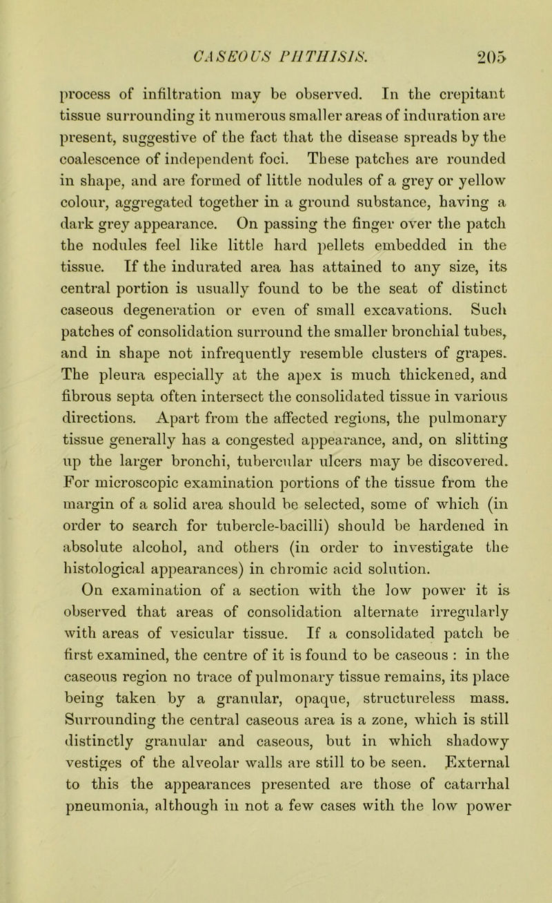 process of infiltration may be observed. In the crepitant tissue surrounding it numerous smaller areas of induration are present, suggestive of the fact that the disease spreads by the coalescence of independent foci. These patches are rounded in shape, and are formed of little nodules of a grey or yellow colour, aggregated together in a ground substance, having a dark grey appearance. On passing the finger over the patch the nodules feel like little hard pellets embedded in the tissue. If the indurated area has attained to any size, its central portion is usually found to be the seat of distinct caseous degeneration or even of small excavations. Such patches of consolidation surround the smaller bronchial tubes, and in shape not infrequently resemble clusters of grapes. The pleura especially at the apex is much thickened, and fibrous septa often intersect the consolidated tissue in various directions. Apart from the affected regions, the pulmonary tissue generally has a congested appearance, and, on slitting up the larger bronchi, tubercular ulcers may be discovered. For microscopic examination portions of the tissue from the margin of a solid area should be selected, some of which (in order to search for tubercle-bacilli) should be hardened in absolute alcohol, and others (in order to investigate the histological appearances) in chromic acid solution. On examination of a section with the low power it is observed that areas of consolidation alternate irregularly with areas of vesicular tissue. If a consolidated patch be first examined, the centre of it is found to be caseous : in the caseous region no trace of pulmonary tissue remains, its place being taken by a granular, opaque, structureless mass. Surrounding the central caseous area is a zone, which is still distinctly granular and caseous, but in which shadowy vestiges of the alveolar walls are still to be seen. External to this the appearances presented are those of catarrhal pneumonia, although in not a few cases with the low power