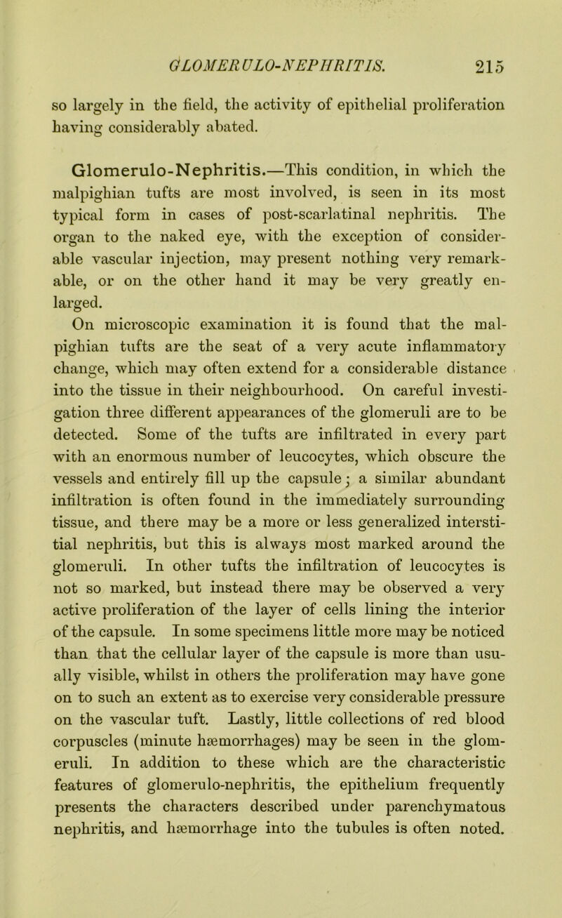 so largely in the field, the activity of epithelial proliferation having considerably abated. Glomerulo-Nephritis.—This condition, in which the malpighian tufts are most involved, is seen in its most typical form in cases of post-scarlatinal nephritis. The organ to the naked eye, with the exception of consider- able vascular injection, may present nothing very remark- able, or on the other hand it may be very greatly en- larged. On microscopic examination it is found that the mal- pighian tufts are the seat of a very acute inflammatory change, which may often extend for a considerable distance into the tissue in their neighbourhood. On careful investi- gation three different appearances of the glomeruli are to be detected. Some of the tufts are infiltrated in every part with an enormous number of leucocytes, which obscure the vessels and entirely fill up the capsule ■ a similar abundant infiltration is often found in the immediately surrounding tissue, and there may be a more or less generalized intersti- tial nephritis, but this is always most marked around the glomeruli. In other tufts the infiltration of leucocytes is not so marked, but instead there may be observed a very active proliferation of the layer of cells lining the interior of the capsule. In some specimens little more may be noticed than that the cellular layer of the capsule is more than usu- ally visible, whilst in others the proliferation may have gone on to such an extent as to exercise very considerable pressure on the vascular tuft. Lastly, little collections of red blood corpuscles (minute haemorrhages) may be seen in the glom- eruli. In addition to these which are the characteristic features of glomerulo-nephritis, the epithelium frequently presents the characters described under parenchymatous nephritis, and haemorrhage into the tubules is often noted.