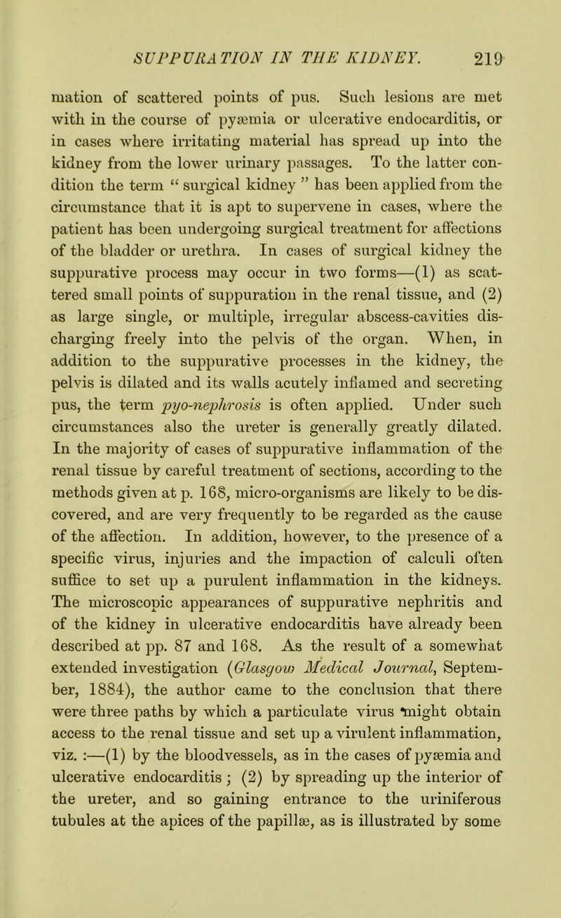 mation of scattered points of pus. Such lesions are met with in the course of pyaemia or ulcerative endocarditis, or in cases where irritating material has spread up into the kidney from the lower urinary passages. To the latter con- dition the term “ surgical kidney ” has been applied from the circumstance that it is apt to supervene in cases, where the patient has been undergoing surgical treatment for affections of the bladder or urethra. In cases of surgical kidney the suppurative process may occur in two forms—(1) as scat- tered small points of suppuration in the renal tissue, and (2) as large single, or multiple, irregular abscess-cavities dis- charging freely into the pelvis of the organ. When, in addition to the suppurative processes in the kidney, the pelvis is dilated and its walls acutely inflamed and secreting pus, the term pyo-nephrosis is often applied. Under such circumstances also the ureter is generally greatly dilated. In the majority of cases of suppurative inflammation of the renal tissue by careful treatment of sections, according to the methods given at p. 168, micro-organisms are likely to be dis- covered, and are very frequently to be regarded as the cause of the affection. In addition, however, to the presence of a specific virus, injuries and the impaction of calculi often suffice to set up a purulent inflammation in the kidneys. The microscopic appearances of suppurative nephritis and of the kidney in ulcerative endocarditis have already been described at pp. 87 and 168. As the result of a somewhat extended investigation (Glasgou; Medical Journal, Septem- ber, 1884), the author came to the conclusion that there were three paths by which a particulate virus “might obtain access to the renal tissue and set up a virulent inflammation, viz. :—(1) by the bloodvessels, as in the cases of pyaemia and ulcerative endocarditis ; (2) by spreading up the interior of the ureter, and so gaining entrance to the uriniferous tubules at the apices of the papillte, as is illustrated by some