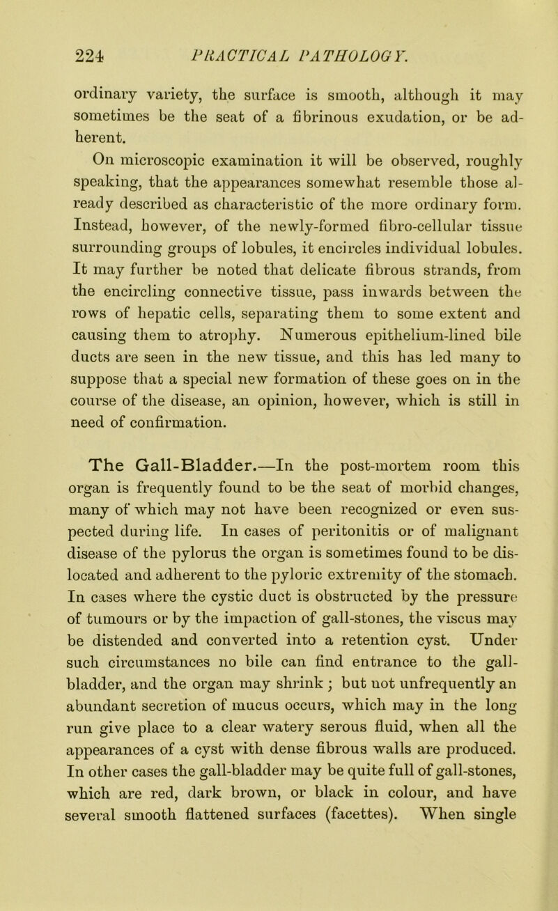 ordinary variety, the surface is smooth, although it may sometimes be the seat of a fibrinous exudation, or be ad- herent. On microscopic examination it will be observed, roughly speaking, that the appearances somewhat resemble those al- ready described as characteristic of the more ordinary form. Instead, however, of the newly-formed fibro-cellular tissue surrounding groups of lobules, it encircles individual lobules. It may further be noted that delicate fibrous strands, from the encircling connective tissue, pass inwards between the rows of hepatic cells, separating them to some extent and causing them to atrophy. Numerous epithelium-lined bile ducts are seen in the new tissue, and this has led many to suppose that a special new formation of these goes on in the course of the disease, an opinion, however, which is still in need of confirmation. The Gall-Bladder.—In the post-mortem room this organ is frequently found to be the seat of morbid changes, many of which may not have been recognized or even sus- pected during life. In cases of peritonitis or of malignant disease of the pylorus the organ is sometimes found to be dis- located and adherent to the pyloric extremity of the stomach. In cases where the cystic duct is obstructed by the pressure of tumours or by the impaction of gall-stones, the viscus may be distended and converted into a retention cyst. Under such circumstances no bile can find entrance to the gall- bladder, and the organ may shrink ; but uot unfrequently an abundant secretion of mucus occurs, which may in the long run give place to a clear watery serous fluid, when all the appearances of a cyst with dense fibrous walls are produced. In other cases the gall-bladder may be quite full of gall-stones, which are red, dark brown, or black in colour, and have several smooth flattened surfaces (facettes). When single