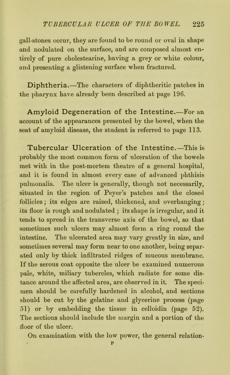 gall-stones occur, they are found to be round or oval in shape and nodulated on the surface, and are composed almost en- tirely of pure cholestearine, having a grey or white colour, and presenting a glistening surface when fractured. Diphtheria.—The characters of diphtheritic patches in the pharynx have already been described at page 196. Amyloid Degeneration of the Intestine.—For an account of the appearances presented by the bowel, when the seat of amyloid disease, the student is referred to page 113. Tubercular Ulceration of the Intestine.—This is probably the most common form of ulceration of the bowels met with in the post-mortem theatre of a general hospital, and it is found in almost every case of advanced phthisis pulmonalis. The ulcer is generally, though not necessarily, situated in the region of Peyer’s patches and the closed follicles; its edges are raised, thickened, and overhanging; its floor is rough and nodulated ; its shape is irregular, and it tends to spread in the transverse axis of the bowel, so that sometimes such ulcers may almost form a ring round the intestine. The ulcerated area may vary greatly in size, and sometimes several may form near to one another, being separ- ated only by thick infiltrated ridges of mucous membrane. If the serous coat opposite the ulcer be examined numerous pale, white, miliary tubercles, which radiate for some dis- tance around the affected area, are observed in it. The speci- men should be carefully hardened in alcohol, and sections should be cut by the gelatine and glycerine process (page 51) or by embedding the tissue in celloidin (page 52). The sections should include the margin and a portion of the floor of the ulcer. On examination with the low power, the general relation- p