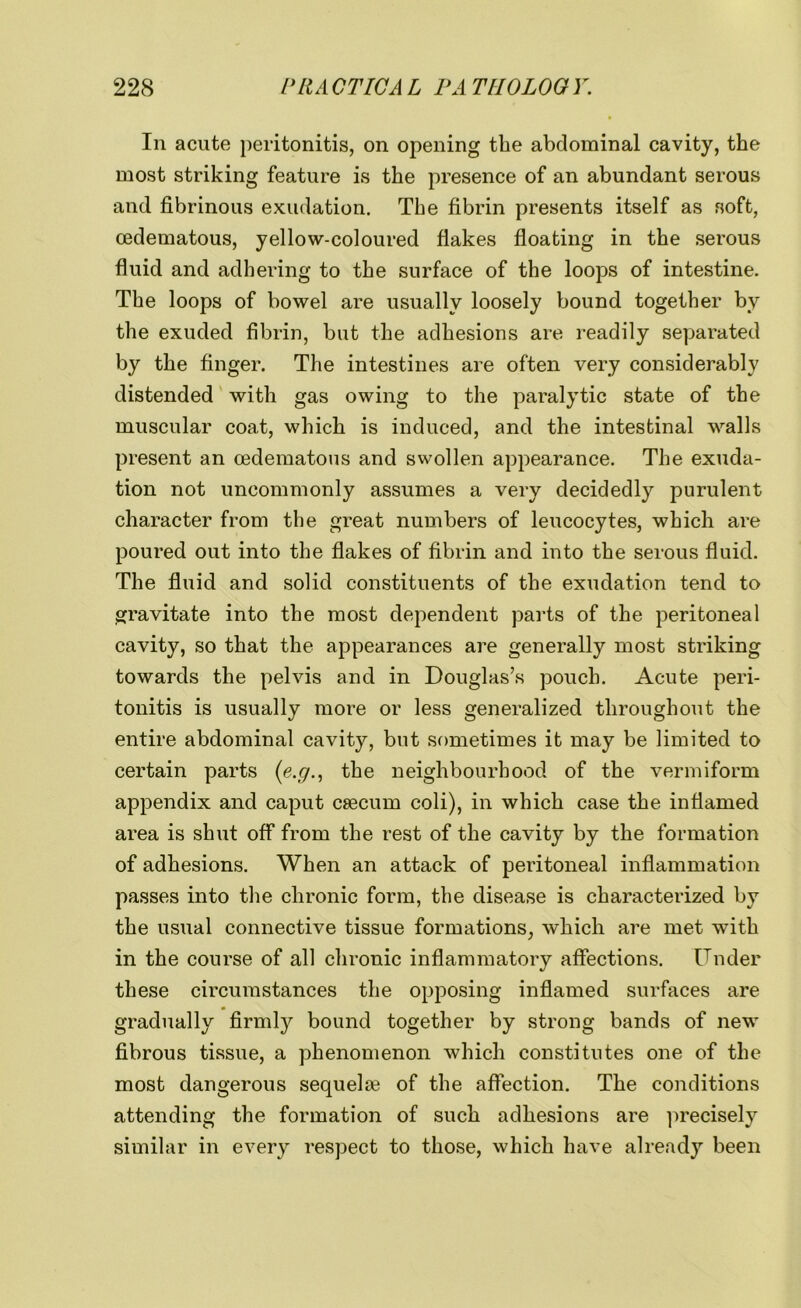 In acute peritonitis, on opening the abdominal cavity, the most striking feature is the presence of an abundant serous and fibrinous exudation. The fibrin presents itself as soft, cedematous, yellow-coloured flakes floating in the serous fluid and adhering to the surface of the loops of intestine. The loops of bowel are usually loosely bound together by the exuded fibrin, but the adhesions are readily separated by the finger. The intestines are often very considerably distended with gas owing to the paralytic state of the muscular coat, which is induced, and the intestinal walls present an cedematous and swollen appearance. The exuda- tion not uncommonly assumes a very decidedly purulent character from the great numbers of leucocytes, which are poured out into the flakes of fibrin and into the serous fluid. The fluid and solid constituents of the exudation tend to gravitate into the most dependent parts of the peritoneal cavity, so that the appearances are generally most striking towards the pelvis and in Douglas’s pouch. Acute peri- tonitis is usually more or less generalized throughout the entire abdominal cavity, but sometimes it may be limited to certain parts (e.g., the neighbourhood of the vermiform appendix and caput caecum coli), in which case the inflamed area is shut off from the rest of the cavity by the formation of adhesions. When an attack of peritoneal inflammation passes into the chronic form, the disease is characterized by the usual connective tissue formations, which are met with in the course of all chronic inflammatory affections. Under these circumstances the opposing inflamed surfaces are gradually firmly bound together by strong bands of new fibrous tissue, a phenomenon which constitutes one of the most dangerous sequela? of the affection. The conditions attending the formation of such adhesions are precisely similar in every respect to those, which have already been