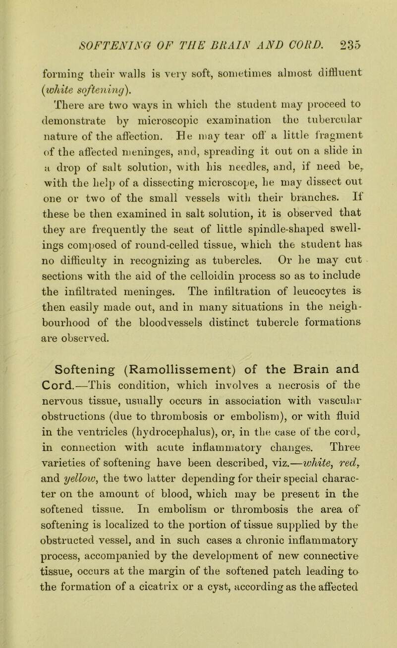 forming their walls is very soft, sometimes almost diffluent (white softening). There are two ways in which the student may proceed to demonstrate by microscopic examination the tubercular nature of the affection. He may tear off a little lragment of the affected meninges, and, spreading it out on a slide in a drop of salt solution, with his needles, and, if need ber with the help of a dissecting microscope, he may dissect out one or two of the small vessels with their branches. Ii these be then examined in salt solution, it is observed that they are frequently the seat of little spindle-shaped swell- ings composed of round-celled tissue, which the student has no difficulty in recognizing as tubercles. Or he may cut sections with the aid of the celloidin process so as to include the infiltrated meninges. The infiltration of leucocytes is then easily made out, and in many situations in the neigh- bourhood of the bloodvessels distinct tubercle formations are observed. Softening (Ramollissement) of the Brain and Cord.—This condition, which involves a necrosis of the nervous tissue, usually occurs in association with vascular obstructions (due to thrombosis or embolism), or with fluid in the ventricles (hydrocephalus), or, in the case of the cord, in connection with acute inflammatory changes. Three varieties of softening have been described, viz.—ivhite, red, and yellovj, the two latter depending for their special charac- ter on the amount of blood, which may be present in the softened tissue. In embolism or thrombosis the area of softening is localized to the portion of tissue supplied by the obstructed vessel, and in such cases a chronic inflammatory process, accompanied by the development of new connective tissue, occurs at the margin of the softened patch leading to the formation of a cicatrix or a cyst, according as the affected