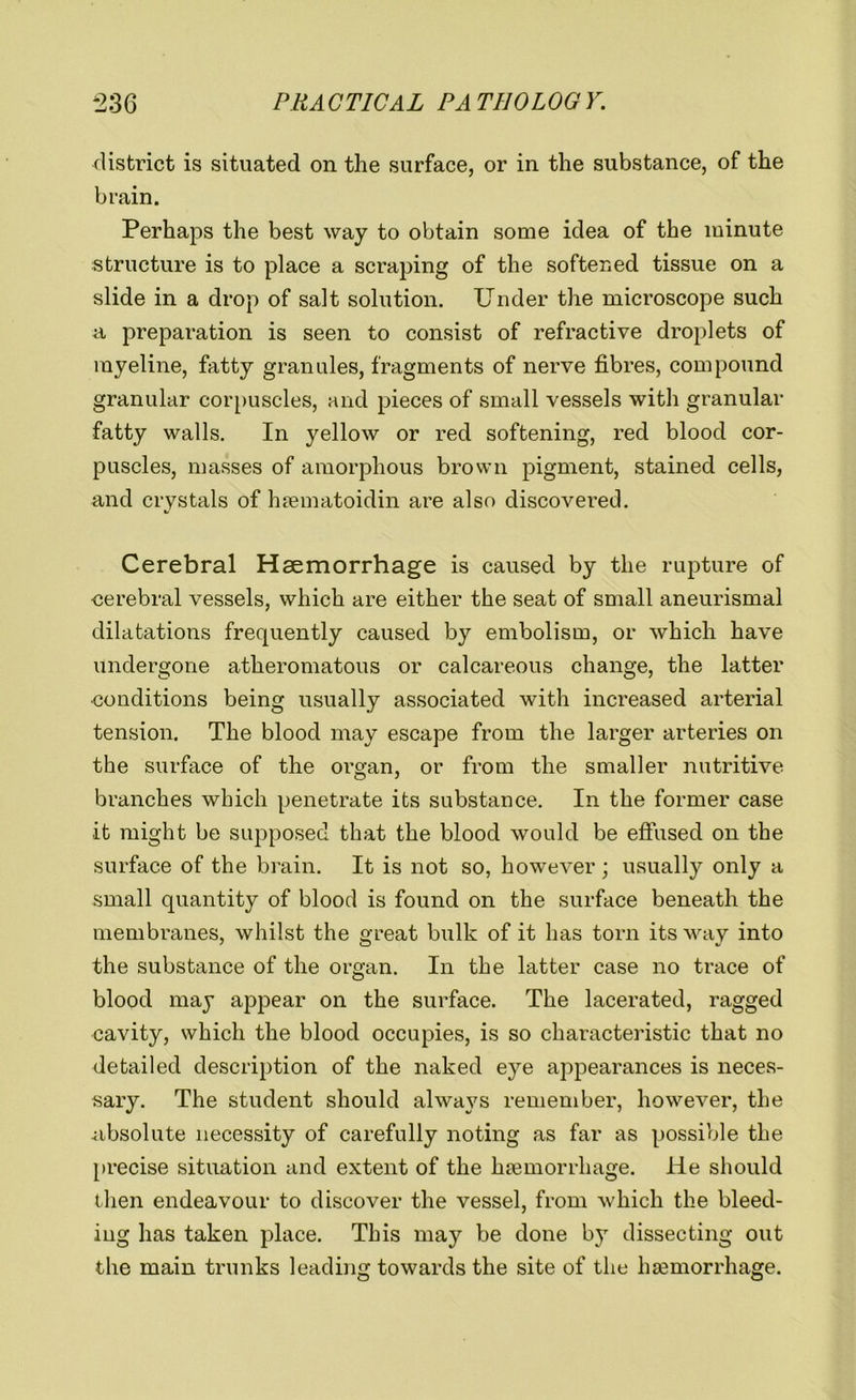 district is situated on the surface, or in the substance, of the brain. Perhaps the best way to obtain some idea of the minute structure is to place a scraping of the softened tissue on a slide in a drop of salt solution. Under the microscope such a preparation is seen to consist of refractive droplets of myeline, fatty granules, fragments of nerve fibres, compound granular corpuscles, and pieces of small vessels with granular fatty walls. In yellow or red softening, red blood cor- puscles, masses of amorphous brown pigment, stained cells, and crystals of haematoidin are also discovered. Cerebral Haemorrhage is caused by the rupture of cerebral vessels, which are either the seat of small aneurismal dilatations frequently caused by embolism, or which have undergone atheromatous or calcareous change, the latter conditions being usually associated with increased arterial tension. The blood may escape from the larger arteries on the surface of the organ, or from the smaller nutritive branches which penetrate its substance. In the former case it might be supposed that the blood would be effused on the surface of the brain. It is not so, however ; usually only a small quantity of blood is found on the surface beneath the membranes, whilst the great bulk of it has torn its way into the substance of the organ. In the latter case no trace of blood may appear on the surface. The lacerated, ragged cavity, which the blood occupies, is so characteristic that no detailed description of the naked eye appearances is neces- sary. The student should always remember, however, the absolute necessity of carefully noting as far as possible the precise situation and extent of the haemorrhage. He should then endeavour to discover the vessel, from which the bleed- ing has taken place. This may be done by dissecting out the main trunks leading towards the site of the haemorrhage.