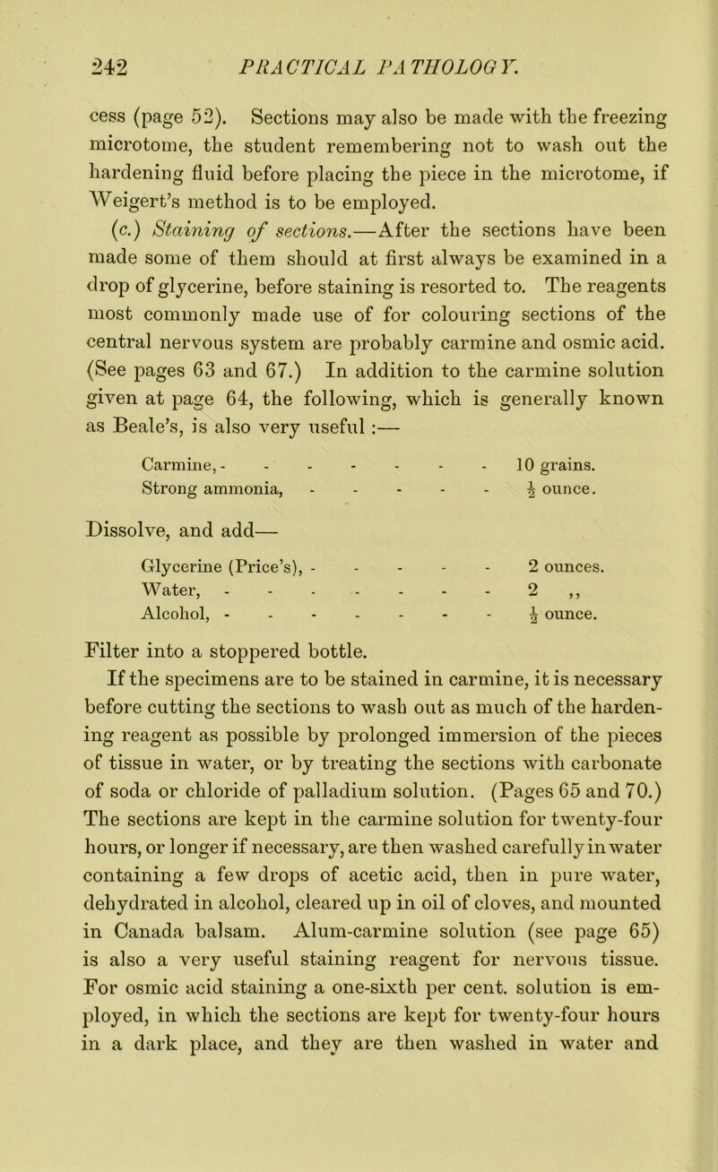 cess (page 52). Sections may also be made with the freezing microtome, the student remembering not to wash out the hardening fluid before placing the piece in the microtome, if Weigert’s method is to be employed. (c.) Staining of sections.—After the sections have been made some of them should at first always be examined in a drop of glycerine, before staining is resorted to. The reagents most commonly made use of for colouring sections of the central nervous system are probably carmine and osmic acid. (See pages 63 and 67.) In addition to the carmine solution given at page 64, the following, which is generally known as Beale’s, is also very useful :— Carmine, - Strong ammonia, Dissolve, and add— Glycerine (Price’s), - Water, Alcohol, - 10 grains. \ ounce. 2 ounces. 2 „ \ ounce. Filter into a stoppered bottle. If the specimens are to be stained in carmine, it is necessary before cutting the sections to wash out as much of the harden- ing reagent as possible by prolonged immersion of the pieces of tissue in water, or by treating the sections with carbonate of soda or chloride of palladium solution. (Pages 65 and 70.) The sections are kept in the carmine solution for twenty-four hours, or longer if necessary, are then washed carefully in water containing a few drops of acetic acid, then in pure water, dehydrated in alcohol, cleared up in oil of cloves, and mounted in Canada balsam. Alum-carmine solution (see page 65) is also a very useful staining reagent for nervous tissue. For osmic acid staining a one-sixth per cent, solution is em- ployed, in which the sections are kept for twenty-four hours in a dark place, and they are then washed in water and