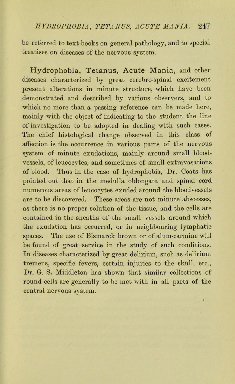 be referred to text-books on general pathology, and to special treatises on diseases of the nervous system. Hydrophobia, Tetanus, Acute Mania, and other diseases characterized by great cerebro-spinal excitement present alterations in minute structure, which have been demonstrated and described by various observers, and to which no more than a passing reference can be made here, mainly with the object of indicating to the student the line of investigation to be adopted in dealing with such cases. The chief histological change observed in this class of affection is the occurrence in various parts of the nervous system of minute exudations, mainly around small blood- vessels, of leucocytes, and sometimes of small extravasations of blood. Thus in the case of hydrophobia, Dr. Coats has pointed out that in the medulla oblongata and spinal cord numerous areas of leucocytes exuded around the bloodvessels are to be discovered. These areas are not minute abscesses, as there is no proper solution of the tissue, and the cells are contained in the sheaths of the small vessels around which the exudation has occurred, or in neighbouring lymphatic spaces. The use of Bismarck brown or of alum-carmine will be found of great service in the study of such conditions. In diseases characterized by great delirium, such as delirium tremens, specific fevers, certain injuries to the skull, etc., Dr. G. S. Middleton has shown that similar collections of round cells are generally to be met with in all parts of the central nervous system.