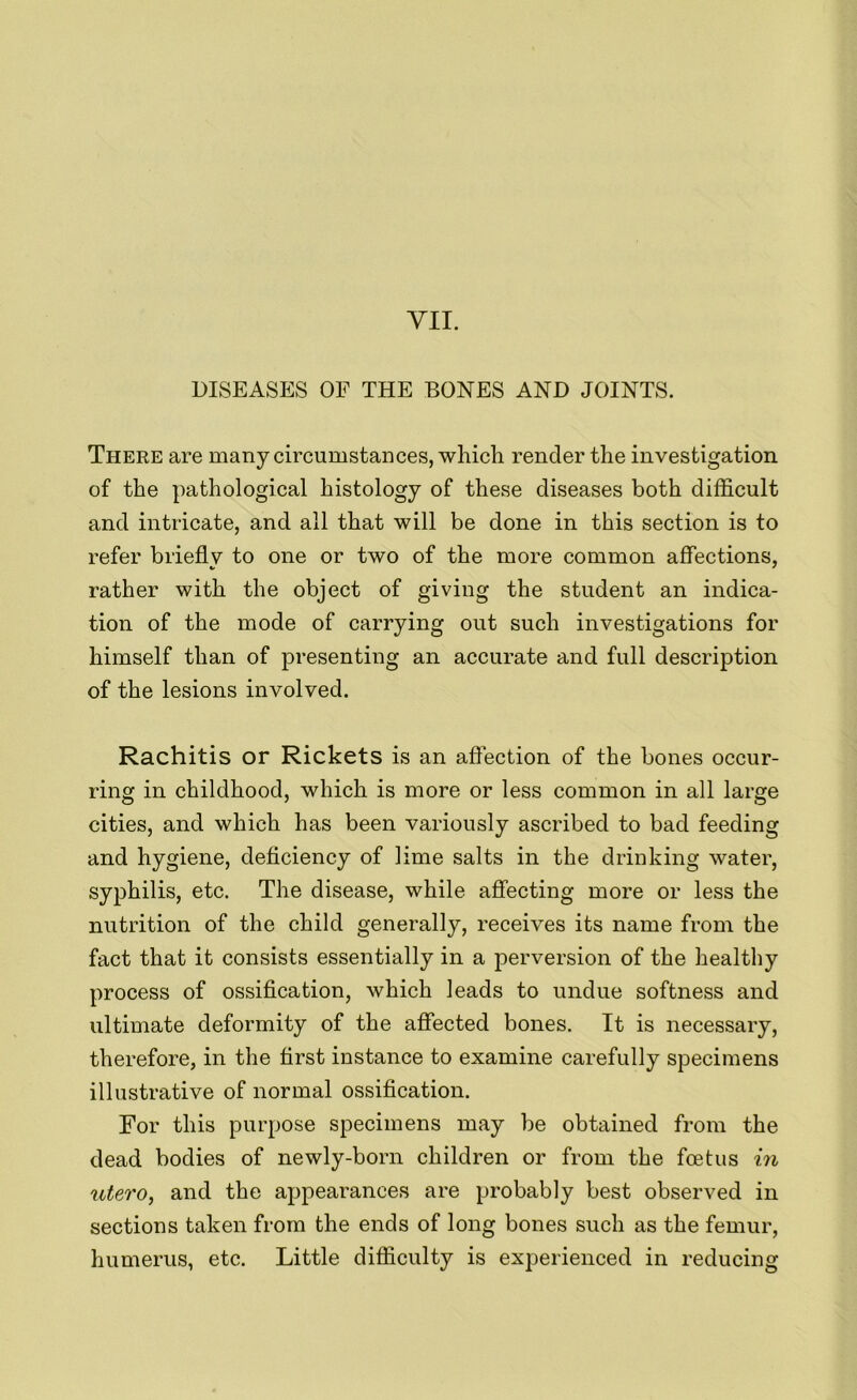 VII. DISEASES OF THE BONES AND JOINTS. There are many circumstances, which render the investigation of the pathological histology of these diseases both difficult and intricate, and all that will be done in this section is to refer briefly to one or two of the more common affections, rather with the object of giving the student an indica- tion of the mode of carrying out such investigations for himself than of presenting an accurate and full description of the lesions involved. Rachitis or Rickets is an affection of the bones occur- ring in childhood, which is more or less common in all large cities, and which has been variously ascribed to bad feeding and hygiene, deficiency of lime salts in the drinking water, syphilis, etc. The disease, while affecting more or less the nutrition of the child generally, receives its name from the fact that it consists essentially in a perversion of the healthy process of ossification, which leads to undue softness and ultimate deformity of the affected bones. It is necessary, therefore, in the first instance to examine carefully specimens illustrative of normal ossification. For this purpose specimens may be obtained from the dead bodies of newly-born children or from the fcetus in utero, and the appearances are probably best observed in sections taken from the ends of long bones such as the femur, humerus, etc. Little difficulty is experienced in reducing