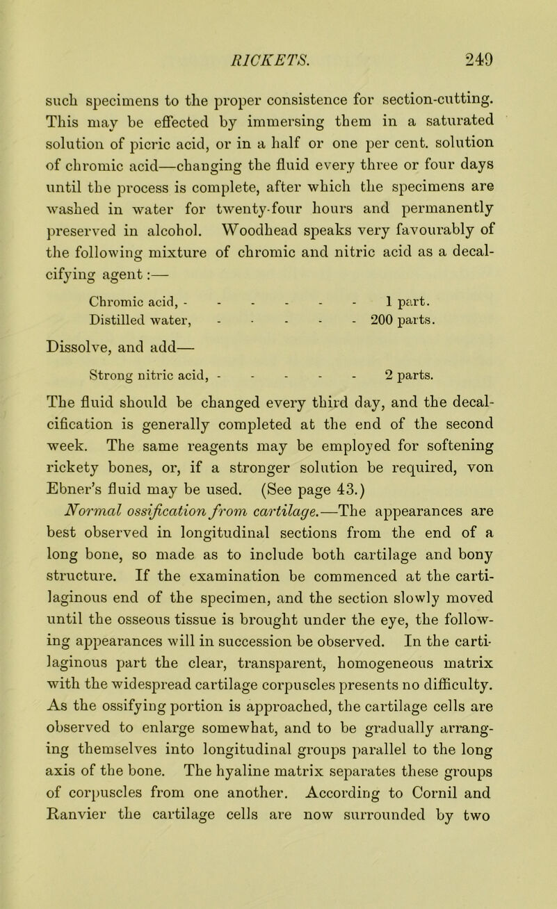 such specimens to the proper consistence for section-cutting. This may be effected by immersing them in a saturated solution of picric acid, or in a half or one per cent, solution of chromic acid—changing the fluid every three or four days until the process is complete, after which the specimens are washed in water for twenty-four hours and permanently preserved in alcohol. Woodhead speaks very favourably of the following: mixture of chromic and nitric acid as a decal- cifying agent:— Chromic acid, ------ 1 part. Distilled water, - 200 parts. Dissolve, and add— Strong nitric acid, ----- 2 parts. The fluid should be changed every third day, and the decal- cification is generally completed at the end of the second week. The same reagents may be employed for softening rickety bones, or, if a stronger solution be required, von Ebner’s fluid may be used. (See page 43.) Normal ossification from cartilage.—The appearances are best observed in longitudinal sections from the end of a long bone, so made as to include both cartilage and bony structure. If the examination be commenced at the carti- laginous end of the specimen, and the section slowly moved until the osseous tissue is brought under the eye, the follow- ing appearances will in succession be observed. In the carti- laginous part the clear, transparent, homogeneous matrix with the widespread cartilage corpuscles presents no difficulty. As the ossifying portion is approached, the cartilage cells are observed to enlarge somewhat, and to be gradually arrang- ing themselves into longitudinal groups parallel to the long axis of the bone. The hyaline matrix separates these groups of corpuscles from one another. According to Cornil and Ranvier the cartilage cells are now surrounded by two