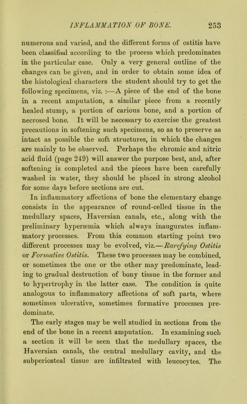 numerous and varied, and the different forms of ostitis have been classified according to the process which predominates in the particular case. Only a very general outline of the changes can be given, and in order to obtain some idea of the histological characters the student should try to get the following specimens, viz. :—A piece of the end of the bone in a recent amputation, a similar piece from a recently healed stump, a portion of carious bone, and a portion of necrosed bone. It will be necessary to exercise the greatest precautions in softening such specimens, so as to preserve as intact as possible the soft structures, in which the changes are mainly to be observed. Perhaps the chromic and nitric acid fluid (page 249) will answer the purpose best, and, after softening is completed and the pieces have been carefully washed in water, they should be placed in strong alcohol for some days before sections are cut. In inflammatory affections of bone the elementary change consists in the appearance of round-celled tissue in the medullary spaces, Haversian canals, etc., along with the preliminary hypersemia which always inaugurates inflam- matory processes. From this common starting point two different processes may be evolved, viz.—Rarefying Ostitis or Formative Ostitis. These two processes may be combined, or sometimes the one or the other may predominate, lead- ing to gradual destruction of bony tissue in the former and to hypertrophy in the latter case. The condition is quite analogous to inflammatory affections of soft parts, where sometimes ulcerative, sometimes formative processes pre- dominate. The early stages may be well studied in sections from the end of the bone in a recent amputation. In examining such a section it will be seen that the medullary spaces, the Haversian canals, the central medullary cavity, and the subperiosteal tissue are infiltrated with leucocytes. The