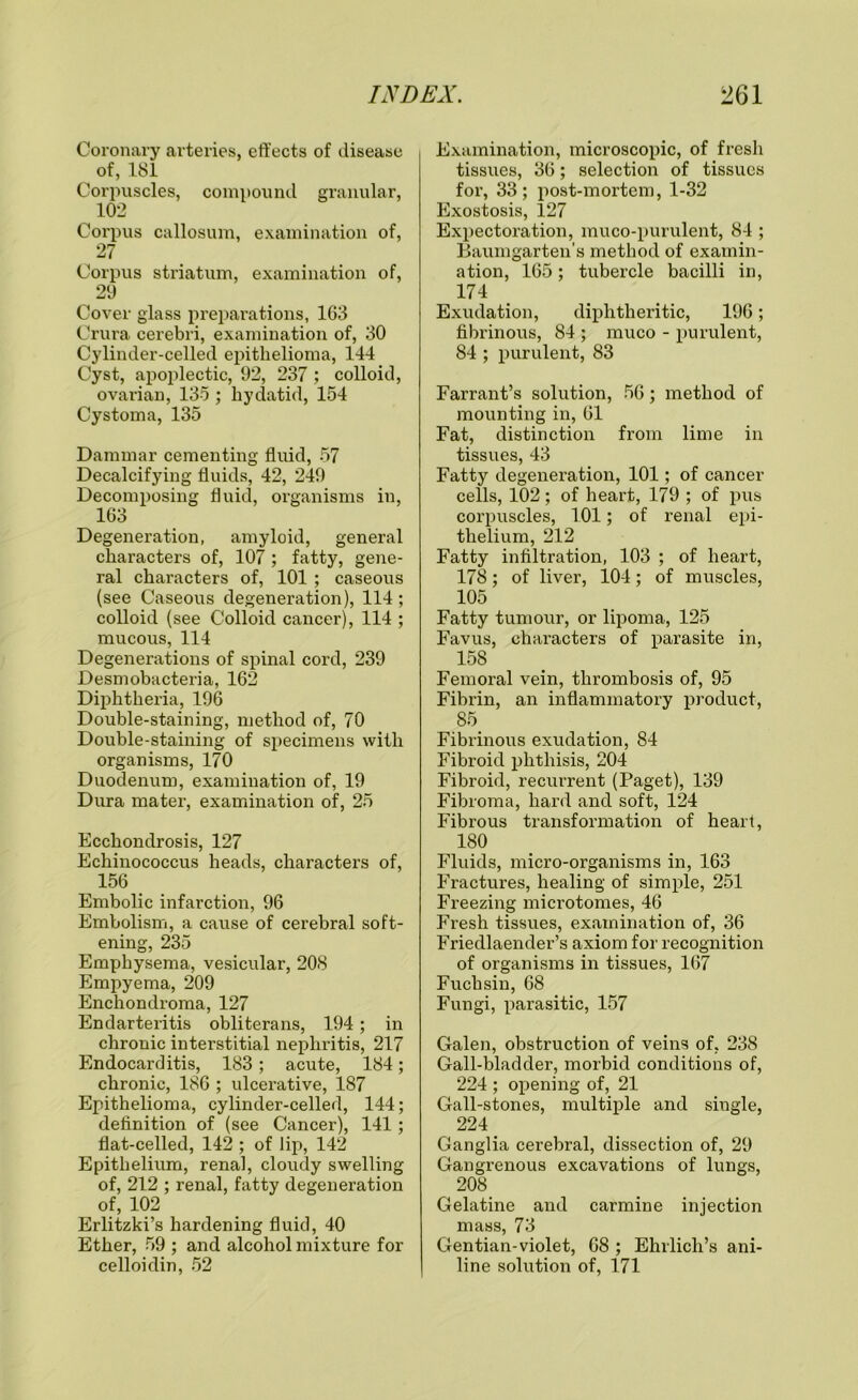 Coronary arteries, effects of disease of, 181 Corpuscles, compound granular, 102 Corpus callosum, examination of, 27 Corpus striatum, examination of, 29 Cover glass preparations, 163 Crura cerebri, examination of, 30 Cylinder-celled epithelioma, 144 Cyst, apoplectic, 92, 237 ; colloid, ovai’ian, 135 ; hydatid, 154 Cystoma, 135 Dammar cementing fluid, 57 Decalcifying fluids, 42, 249 Decomposing fluid, organisms in, 163 Degeneration, amyloid, general characters of, 107 ; fatty, gene- ral characters of, 101 ; caseous (see Caseous degeneration), 114 ; colloid (see Colloid cancer), 114 ; mucous, 114 Degenerations of spinal cord, 239 Desmobacteria, 162 Diphtheria, 196 Double-staining, method of, 70 Double-staining of specimens with organisms, 170 Duodenum, examination of, 19 Dura mater, examination of, 25 Ecchondrosis, 127 Echinococcus heads, characters of, 156 Embolic infarction, 96 Embolism, a cause of cerebral soft- ening, 235 Emphysema, vesicular, 208 Empyema, 209 Enchondroma, 127 Endarteritis obliterans, 194; in chronic interstitial nephritis, 217 Endocarditis, 183; acute, 184; chronic, 186 ; ulcerative, 187 Epithelioma, cylinder-celled, 144; definition of (see Cancer), 141; flat-celled, 142 ; of lip, 142 Epithelium, renal, cloudy swelling of, 212 ; renal, fatty degeneration of, 102 Erlitzki’s hardening fluid, 40 Ether, 59 ; and alcohol mixture for celloidin, 52 Examination, microscopic, of fresh tissues, 36; selection of tissues for, 33; post-mortem, 1-32 Exostosis, 127 Expectoration, muco-purulent, 84 ; Baumgarten’s method of examin- ation, 165; tubercle bacilli in, 174 Exudation, diphtheritic, 196; fibrinous, 84 ; rauco - purulent, 84 ; purulent, 83 Farrant’s solution, 56; method of mounting in, 61 Fat, distinction from lime in tissues, 43 Fatty degeneration, 101; of cancer cells, 102 ; of heart, 179 ; of pus corpuscles, 101; of renal epi- thelium, 212. Fatty infiltration, 103 ; of heart, 178; of liver, 104; of muscles, 105 Fatty tumour, or lipoma, 125 Favus, characters of parasite in, 158 Femoral vein, thrombosis of, 95 Fibrin, an inflammatory product, 85 Fibrinous exudation, 84 Fibroid phthisis, 204 Fibroid, recurrent (Paget), 139 Fibroma, hard and soft, 124 Fibrous transformation of heart, 180 Fluids, micro-organisms in, 163 Fractures, healing of simple, 251 Freezing microtomes, 46 Fresh tissues, examination of, 36 Friedlaender’s axiom for recognition of organisms in tissues, 167 Fuchsin, 68 Fungi, parasitic, 157 Galen, obstruction of veins of, 238 Gall-bladder, morbid conditions of, 224 ; opening of, 21 Gall-stones, multiple and single, 224. Ganglia cerebral, dissection of, 29 Gangrenous excavations of lungs, 208 Gelatine and carmine injection mass, 73 Gentian-violet, 68 ; Ehrlich’s ani- line solution of, 171