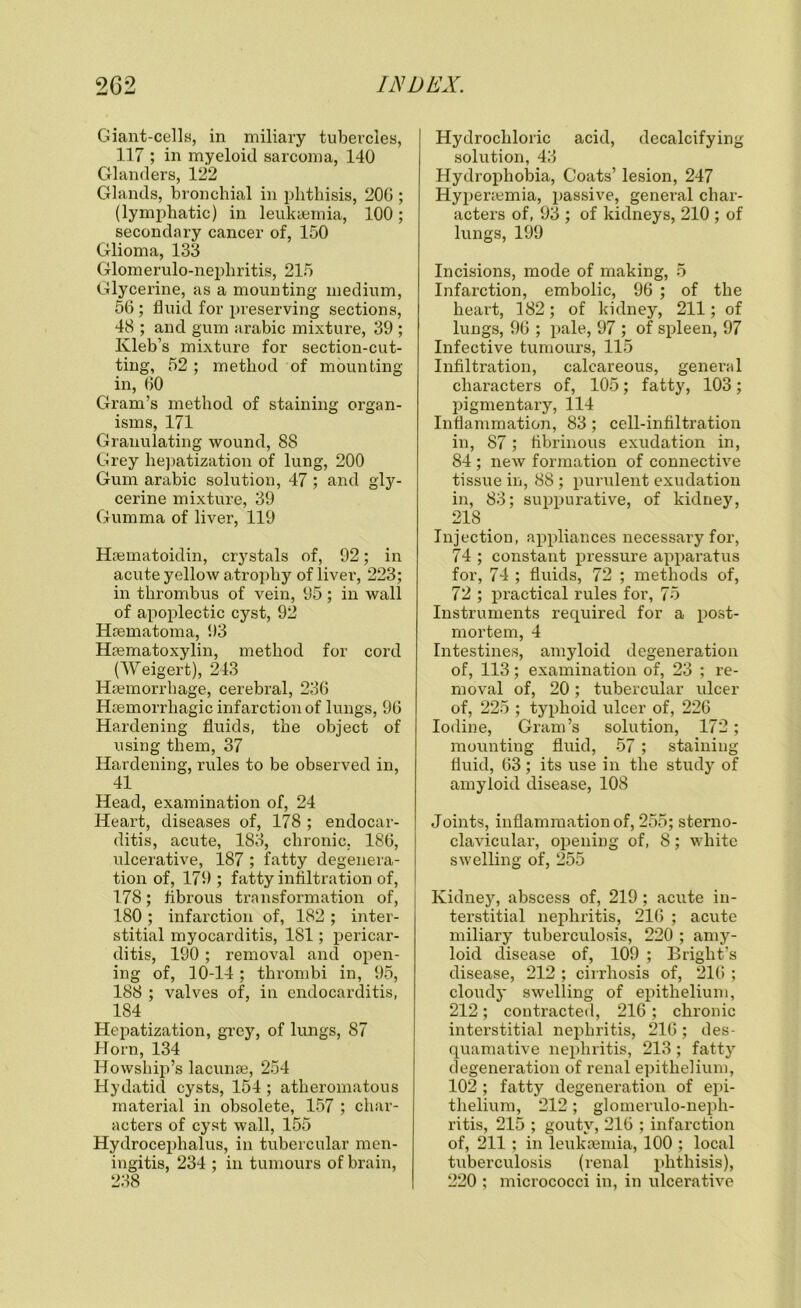 Giant-cells, in miliary tubercles, 117 ; in myeloid sarcoma, 140 Glanders, 122 Glands, bronchial in phthisis, 20G ; (lymphatic) in leukaemia, 100; secondary cancer of, 150 Glioma, 133 Glomerulo-nephritis, 215 Glycerine, as a mounting medium, 56; fluid for preserving sections, 48 ; and gum arabic mixture, 39 ; Ivleb’s mixture for section-cut- ting, 52; method of mounting- in, 60 Gram’s method of staining organ- isms, 171 Granulating wound, 88 Grey hepatization of lung, 200 Gum arabic solution, 47 ; and gly- cerine mixture, 39 Gumma of liver, 119 Haematoidin, crystals of, 92; in acute yellow atrophy of liver, 223; in thrombus of vein, 95; in wall of apoplectic cyst, 92 Hsematoma, 93 Haematoxylin, method for cord (Weigert), 243 Haemorrhage, cerebral, 236 Haemorrhagic infarction of lungs, 96 Hardening fluids, the object of using them, 37 Hardening, rules to be observed in, 41 Head, examination of, 24 Heart, diseases of, 178 ; endocar- ditis, acute, 183, chronic, 186, ulcerative, 187 ; fatty degenera- tion of, 179 ; fatty infiltration of, 178; fibrous transformation of, 180 ; infarction of, 182 ; inter- stitial myocarditis, 181; pericar- ditis, 190; removal and open- ing of, 10-14; thrombi in, 95, 188 ; valves of, in endocarditis, 184 Hepatization, grey, of lungs, 87 Horn, 134 Howship’s lacunae, 254 Hydatid cysts, 154 ; atheromatous material in obsolete, 157 ; char- acters of cyst wall, 155 Hydrocephalus, in tubercular men- ingitis, 234 ; in tumours of brain, 238 Hydrochloric acid, decalcifying solution, 43 Hydrophobia, Coats’ lesion, 247 Hypenemia, passive, general char- acters of, 93 ; of kidneys, 210 ; of lungs, 199 Incisions, mode of making, 5 Infarction, embolic, 96 ; of the heart, 182; of kidney, 211; of lungs, 96 ; pale, 97 ; of spleen, 97 Infective tumours, 115 Infiltration, calcareous, general cliax-acters of, 105; fatty, 103; pigmentary, 114 Inflammation, 83; cell-infiltration in, 87; fibrinous exudation in, 84 ; new formation of connective tissue in, 88 ; purulent exudation in, 83; suppurative, of kidney, 218 _ Injection, appliances necessary for, 74 ; constant pressure apparatus for, 74 ; fluids, 72 ; methods of, 72 ; practical rules for, 75 Instruments required for a post- mortem, 4 Intestines, amyloid degeneration of, 113; examination of, 23 ; re- moval of, 20; tubercular ulcer of, 225 ; typhoid ulcer of, 226 Iodine, Gram’s solution, 172; mounting fluid, 57; staining fluid, 63; its use in the study of amyloid disease, 108 Joints, inflammation of, 255; sterno- clavicular, opening of, 8; white swelling of, 255 Kidney, abscess of, 219; acute in- terstitial nephritis, 216 ; acute miliary tuberculosis, 220 ; amy- loid disease of, 109 ; Bright’s disease, 212 ; cirrhosis of, 216 ; cloudy swelling of epithelium, 212; contracted, 216; chronic interstitial nephritis, 216; des- quamative nephritis, 213; fatty degeneration of renal epithelium, 102 ; fatty degeneration of epi- thelium, 212 ; glomerulo-neph- ritis, 215 ; gouty, 216 ; infarction of, 211 ; in leukaemia, 100 ; local tuberculosis (renal phthisis), 220 ; micrococci in, in ulcerative