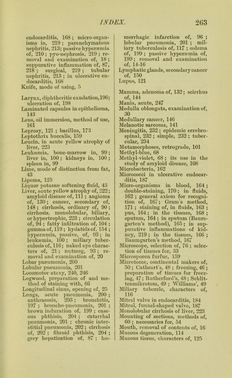 endocarditis, 168; micro-organ- isms in, 219; parenchymatous nephritis, 213; passive hypernemia of, 210; pyo-nephrosis, 210 ; re- moval and examination of, 18 ; suppurative inflammation of, 87, 218 ; surgical, 219 ; tubular nephritis, 213 ; in ulcerative en- docarditis, 168 Knife, mode of using, 5 Larynx, diphtheritic exudation,196; ulceration of, 198 Laminated capsules in epithelioma, 143 Lens, oil immersion, method of use, 161 Leprosy, 121 ; bacillus, 173 Leptothrix buccalis, 159 Leucin, in acute yellow atrophy of liver, 223 Leukaemia, bone-marrow in, 99; liver in, 100; kidneys in, 100 ; spleen in, 99 Lime, mode of distinction from fat, 43 Lipoma, 125 Liquor potasste softening fluid, 43 Liver, acute yellow atrophy of, 222; amyloid disease of, 111; angioma of, 130; cancer, secondary of, 148 ; cirrhosis, ordinary of, 90; cirrhosis, monolobular, biliary, or hypertrophic, 223 ; circulation of, 94 ; fatty infiltration of, 104 ; gumma of, 119 ; hydatids of, 154 ; hyperaemia, passive, of, 93; in leukaemia, 100; miliary tuber- culosis of, 116; naked eye charac- ters of, 21; nutmeg, 93; re- moval and examination of, 20 Lobar pneumonia, 200 Lobular pneumonia, 201 Locomotor ataxy, 240, 246 Logwood, preparation of and me- thod of staining with, 66 Longitudinal sinus, opening of, 25 Lungs, acute pneumonia, 200 ; antliracosis, 203; bronchitis, 197 ; broncho-pneumonia, 201 ; brown induration of, 199 ; case- ous phthisis, 204 ; catarrhal pneumonia, 201 ; chronic inter- stitial pneumonia, 202; cirrhosis of, 202 ; fibroid phthisis, 204 ; grey hepatization of, 87 ; hae- morrhagic infarction of, 96 ; lobular pneumonia, 201 ; mil- iary tuberculosis of, 117 ; oedema of, 199 ; passive hypersemia of, 199; removal and examination of, 14-16 Lymphatic glands, secondary cancer of, 150 Lupus, 121 Mamma, adenoma of, 132; scirrhus of, 144 Mania, acute, 247 Medulla oblongata, examination of, 30 Medullary cancer, 146 Melanotic sarcoma, 141 Meningitis, 232 ; epidemic cerebro- spinal, 232 ; simple, 232 ; tuber- cular, 234 Metamorphoses, retrograde, 101 Methyl-blue, 68 Methyl-violet, 68 ; its use in the study of amyloid disease, 108 Microbacteria, 162 Micrococci in ulcerative endocar- ditis, 187 Micro-organisms in blood, 164 ; double-staining, 170; in fluids, 162 ; general axiom for recogni- tion of, 167; Gram’s method, 171 ; staining of, in fluids, 163 ; pus, 164; in the tissues, 168 ; sputum, 164 ; in sputum (Baum- garten’s method), 165; in sup- purative inflammations of kid- ney, 219 ; in the tissues, 166 ; Baumgarten’s method, 167 Microscope, selection of, 76 ; selec- tion of tissues for, 33 Microsporon furfur, 159 Microtome, continental makers of, 50 ; Cathcart’s, 48 ; freezing, 46 ; preparation of tissues for freez- ing, 47; Rutherford’s, 48; Schlit- tenmikrotom, 49 ; Williams’, 49 Miliary tubercle, characters of, 116 Mitral valve in endocarditis, 184 Mitral, funnel-shaped valve, 187 Monolobular cirrhosis of liver, 223 Mounting of sections, methods of, 60 ; necessaries for, 54 Mouth, removal of contents of, 16 Mucous degeneration, 114 Mucous tissue, characters of, 125