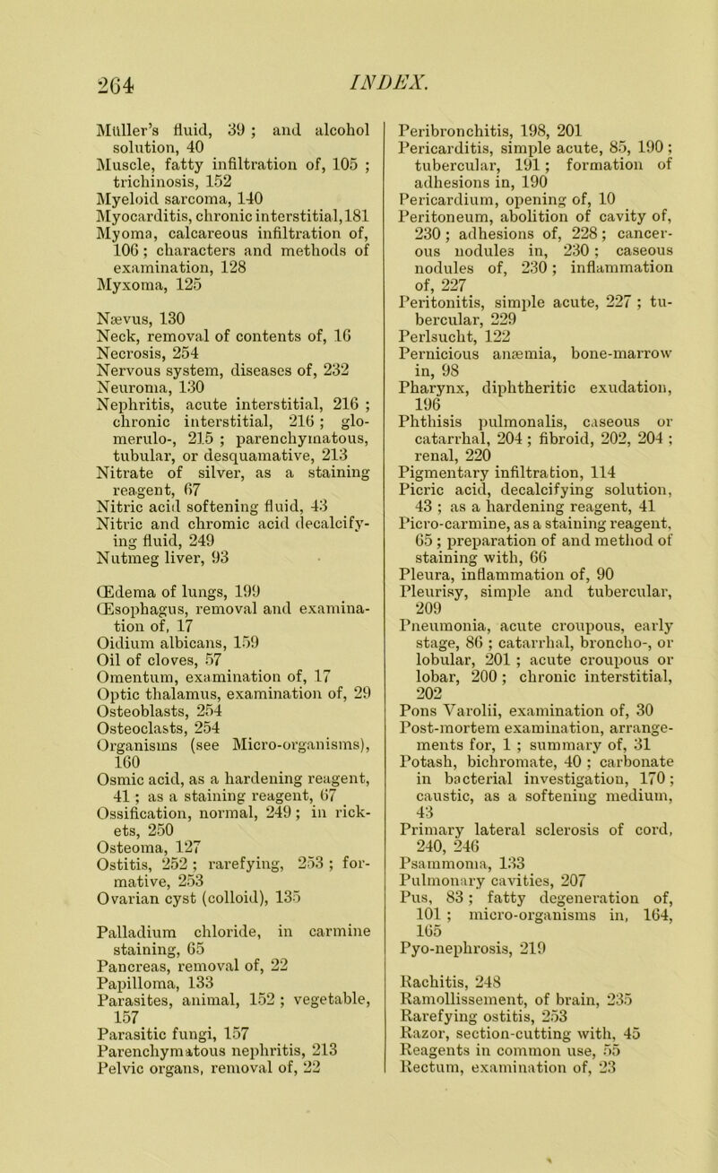 Muller’s fluid, 39 ; and alcohol solution, 40 Muscle, fatty infiltration of, 105 ; trichinosis, 152 Myeloid sarcoma, 140 Myocarditis, chronic interstitial, 181 Myoma, calcareous infiltration of, 106; characters and methods of examination, 128 Myxoma, 125 Naevus, 130 Neck, removal of contents of, 16 Necrosis, 254 Nervous system, diseases of, 232 Neuroma, 130 Nephritis, acute interstitial, 216 ; chronic interstitial, 216 ; glo- merulo-, 215 ; parenchymatous, tubular, or desquamative, 213 Nitrate of silver, as a staining reagent, 67 Nitric acid softening fluid, 43 Nitric and chromic acid decalcify- ing fluid, 249 Nutmeg liver, 93 (Edema of lungs, 199 (Esophagus, removal and examina- tion of, 17 Oidium albicans, 159 Oil of cloves, 57 Omentum, examination of, 17 Optic thalamus, examination of, 29 Osteoblasts, 254 Osteoclasts, 254 Organisms (see Micro-organisms), 160 Osmic acid, as a hardening reagent, 41; as a staining reagent, 67 Ossification, normal, 249; in rick- ets, 250 Osteoma, 127 Ostitis, 252 ; rarefying, 253 ; for- mative, 253 Ovarian cyst (colloid), 135 Palladium chloride, in carmine staining, 65 Pancreas, removal of, 22 Papilloma, 133 Parasites, animal, 152 ; vegetable, 157 Parasitic fungi, 157 Parenchymatous nephritis, 213 Pelvic organs, removal of, 22 Peribronchitis, 198, 201 Pericarditis, simple acute, 85, 190 ; tubercular, 191; formation of adhesions in, 190 Pericardium, opening of, 10 Peritoneum, abolition of cavity of, 230 ; adhesions of, 228 ; cancer- ous nodule3 in, 230; caseous nodules of, 230; inflammation of, 227 > Peritonitis, simple acute, 227 ; tu- bercular, 229 Perlsucht, 122 Pernicious anaemia, bone-marrow in, 98 Pharynx, diphtheritic exudation, 196 Phthisis pulmonalis, caseous or catarrhal, 204 ; fibroid, 202, 204 ; renal, 220 Pigmentary infiltration, 114 Picric acid, decalcifying solution, 43 ; as a hardening reagent, 41 Picro-carmine, as a staining reagent, 65 ; preparation of and method of staining with, 66 Pleura, inflammation of, 90 Pleurisy, simple and tubercular, 209 Pneumonia, acute croupous, early stage, 86 ; catarrhal, broncho-, or lobular, 201 ; acute croupous or lobar, 200; chronic interstitial, 202 Pons Varolii, examination of, 30 Post-mortem examination, arrange- ments for, 1 ; summary of, 31 Potash, bichromate, 40 ; carbonate in bacterial investigation, 170; caustic, as a softening medium, 43 Primary lateral sclerosis of cord, 240, 246 Psammoma, 133 Pulmonary cavities, 207 Pus, 83; fatty degeneration of, 101 ; micro-organisms in, 164, 165 Pyo-nephrosis, 219 Rachitis, 248 Ramollissement, of brain, 235 Rarefying ostitis, 253 Razor, section-cutting with, 45 Reagents in common use, 55 Rectum, examination of, 23