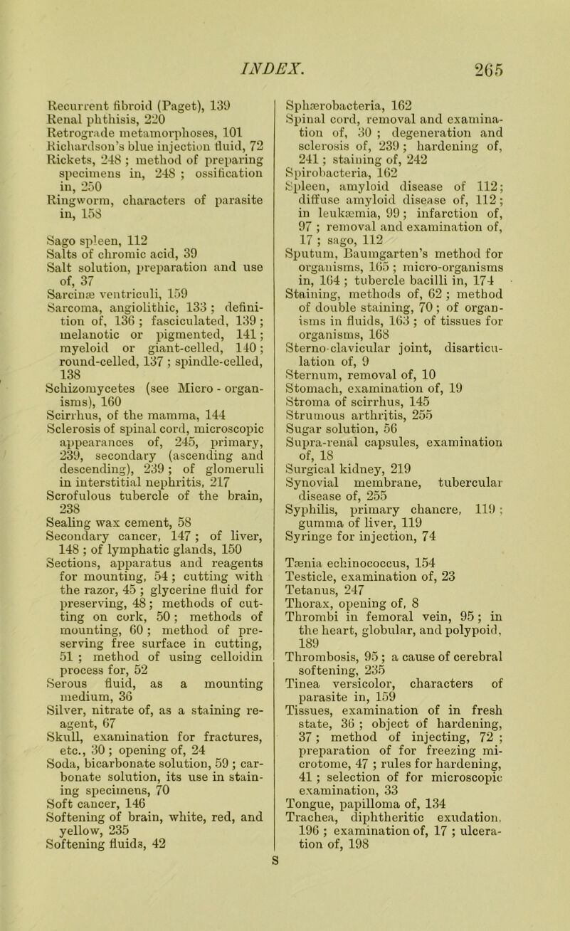 Recurrent fibroid (Paget), 139 Renal phthisis, 220 Retrograde metamorphoses, 101 Richardson’s blue injection fluid, 72 Rickets, 248 ; method of preparing specimens in, 248 ; ossification in, 250 Ringworm, characters of parasite in, 158 Sago spleen, 112 Salts of chromic acid, 39 Salt solution, preparation and use of, 37 Sarcinse ventriculi, 159 Sarcoma, angiolithic, 133 ; defini- tion of, 136 ; fasciculated, 139 ; melanotic or pigmented, 141; myeloid or giant-celled, 140; round-celled, 137; spindle-celled, 138 Schizomycetes (see Micro - organ- isms), 160 Scirrlius, of the mamma, 144 Sclerosis of spinal cord, microscopic appearances of, 245, primary, 239, secondary (ascending and descending), 239 ; of glomeruli in interstitial nephritis, 217 Scrofulous tubercle of the brain, 238 Sealing wax cement, 58 Secondary cancer, 147; of liver, 148 ; of lymphatic glands, 150 Sections, apparatus and reagents for mounting, 54 ; cutting with the razor, 45 ; glycerine fluid for preserving, 48; methods of cut- ting on cork, 50; methods of mounting, 60; method of pre- serving free surface in cutting, 51 ; method of using celloidin process for, 52 Serous fluid, as a mounting medium, 36 Silver, nitrate of, as a staining re- agent, 67 Skull, examination for fractures, etc., 30; opening of, 24 Soda, bicarbonate solution, 59 ; car- bonate solution, its use in stain- ing specimens, 70 Soft cancer, 146 Softening of brain, white, red, and yellow, 235 Softening fluids, 42 Sphaerobacteria, 162 Spinal cord, removal and examina- tion of, 30 ; degeneration and sclerosis of, 239; hardening of, 241; staining of, 242 Spirobacteria, 162 Spleen, amyloid disease of 112; diffuse amyloid disease of, 112; in leukaemia, 99; infarction of, 97 ; removal and examination of, 17 ; sago, 112 Sputum, Baumgarten’s method for organisms, 165; micro-organisms in, 164 ; tubercle bacilli in, 174 Staining, methods of, 62 ; method of double staining, 70; of organ- isms in fluids, 163 ; of tissues for organisms, 168 Sterno-clavicular joint, disarticu- lation of, 9 Sternum, removal of, 10 Stomach, examination of, 19 Stroma of scirrlius, 145 Strumous arthritis, 255 Sugar solution, 56 Supra-renal capsules, examination of, 18 Surgical kidney, 219 Synovial membrane, tubercular disease of, 255 Syphilis, primary chancre, 119; gumma of liver, 119 Syringe for injection, 74 Taenia echinococcus, 154 Testicle, examination of, 23 Tetanus, 247 Thorax, opening of, 8 Thrombi in femoral vein, 95; in the heart, globular, and polypoid, 189 Thrombosis, 95 ; a cause of cerebral softening, 235 Tinea versicolor, characters of parasite in, 159 Tissues, examination of in fresh state, 36 ; object of hardening, 37; method of injecting, 72 ; preparation of for freezing mi- crotome, 47 ; rules for hardening, 41 ; selection of for microscopic examination, 33 Tongue, papilloma of, 134 Trachea, diphtheritic exudation, 196 ; examination of, 17 ; ulcera- tion of, 198