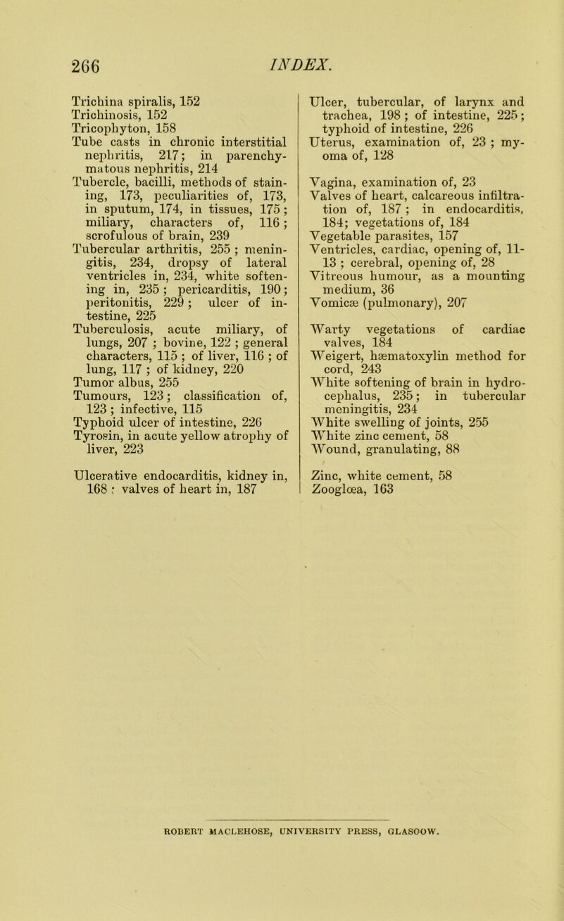 Trichina spiralis, 152 Trichinosis, 152 Tricophyton, 158 Tube casts in chronic interstitial nephritis, 217; in parenchy- matous nephritis, 214 Tubercle, bacilli, methods of stain- ing, 173, peculiarities of, 173, in sputum, 174, in tissues, 175 ; miliary, characters of, 116; scrofulous of brain, 239 Tubercular arthritis, 255 ; menin- gitis, 234, dropsy of lateral ventricles in, 234, white soften- ing in, 235 ; pericarditis, 190; peritonitis, 229 ; ulcer of in- testine, 225 Tuberculosis, acute miliary, of lungs, 207 ; bovine, 122 ; general characters, 115 ; of liver, 116 ; of lung, 117 ; of kidney, 220 Tumor albus, 255 Tumours, 123; classification of, 123 ; infective, 115 Typhoid ulcer of intestine, 226 Tyrosin, in acute yellow atrophy of liver, 223 Ulcerative endocarditis, kidney in, 168 ; valves of heart in, 187 Ulcer, tubercular, of larynx and trachea, 198 ; of intestine, 225; typhoid of intestine, 226 Uterus, examination of, 23 ; my- oma of, 128 Vagina, examination of, 23 Valves of heart, calcareous infiltra- tion of, 187 ; in endocarditis, 184; vegetations of, 184 Vegetable parasites, 157 Ventricles, cardiac, opening of, 11- 13 ; cerebral, opening of, 28 Vitreous humour, as a mounting medium, 36 Vomicae (pulmonary), 207 Warty vegetations of cardiac valves, 184 Weigert, haematoxylin method for cord, 243 White softening of brain in hydro- cephalus, 235; in tubercular meningitis, 234 White swelling of joints, 255 White zinc cement, 58 Wound, granulating, 88 Zinc, white cement, 58 Zoogloea, 163 ROBERT MACLEHOSE, UNIVERSITY PRESS, GLASGOW.