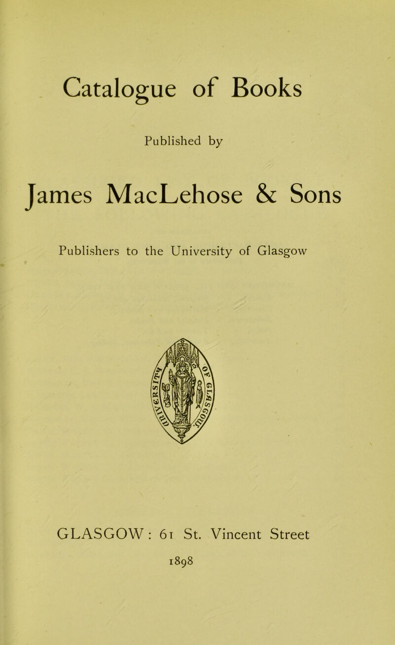 Catalogue of Books Published by James MacLehose & Sons Publishers to the University of Glasgow GLASGOW : 61 St. Vincent Street 1898