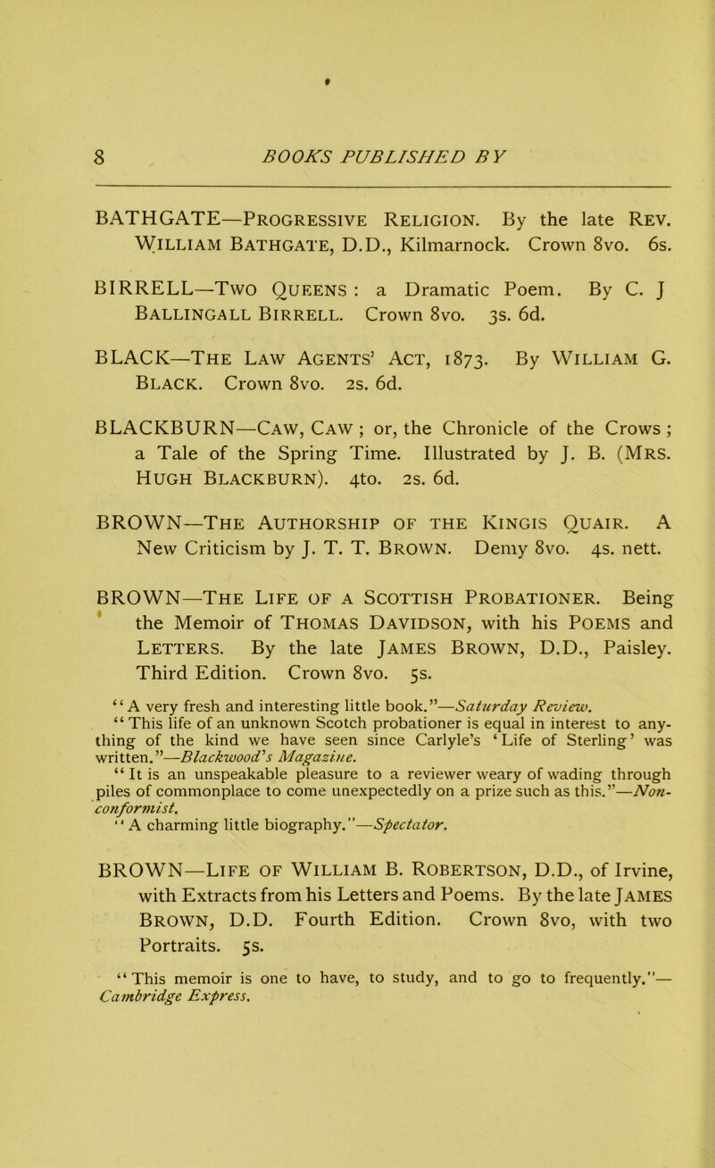 BATHGATE—Progressive Religion. By the late Rev. William Bathgate, D.D., Kilmarnock. Crown 8vo. 6s. BIRRELL—Two Queens : a Dramatic Poem. By C. J Ballingall Birrell. Crown 8vo. 3s. 6d. BLACK—The Law Agents’ Act, 1873. By William G. Black. Crown 8vo. 2s. 6d. BLACKBURN—Caw, Caw ; or, the Chronicle of the Crows ; a Tale of the Spring Time. Illustrated by J. B. (Mrs. Hugh Blackburn). 4to. 2s. 6d. BROWN—The Authorship of the Kingis Ouair. A New Criticism by J. T. T. Brown. Demy 8vo. 4s. nett. BROWN—The Life of a Scottish Probationer. Being the Memoir of Thomas Davidson, with his Poems and Letters. By the late James Brown, D.D., Paisley. Third Edition. Crown 8vo. 5s. “A very fresh and interesting little book.”—Saturday Review. “ This life of an unknown Scotch probationer is equal in interest to any- thing of the kind we have seen since Carlyle’s ‘ Life of Sterling ’ was written. ”—Blackwood's Magazine. “ It is an unspeakable pleasure to a reviewer weary of wading through piles of commonplace to come unexpectedly on a prize such as this.”—No?i- conformist. “ A charming little biography.”—Spectator. BROWN—Life of William B. Robertson, D.D., of Irvine, with Extracts from his Letters and Poems. By the late James Brown, D.D. Fourth Edition. Crown 8vo, with two Portraits. 5s. “This memoir is one to have, to study, and to go to frequently.”— Cambridge Express.