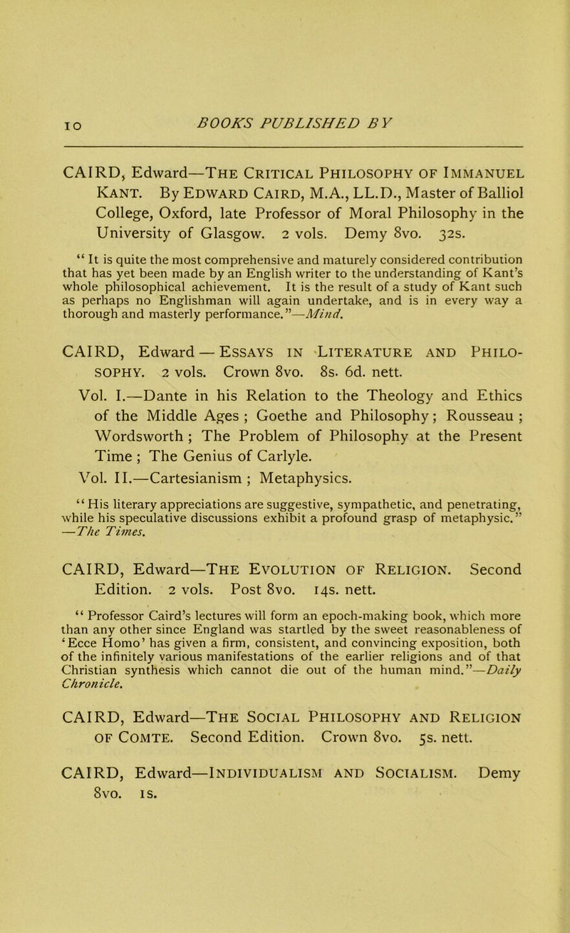 IO CAIRD, Edward—The Critical Philosophy of Immanuel Kant. By Edward Caird, M.A., LL.D., Master of Balliol College, Oxford, late Professor of Moral Philosophy in the University of Glasgow. 2 vols. Demy 8vo. 32s. “ It is quite the most comprehensive and maturely considered contribution that has yet been made by an English writer to the understanding of Kant’s whole philosophical achievement. It is the result of a study of Kant such as perhaps no Englishman will again undertake, and is in every way a thorough and masterly performance.”—Mind. CAIRD, Edward — Essays in 'Literature and Philo- sophy. 2 vols. Crown 8vo. 8s. 6d. nett. Vol. I.—Dante in his Relation to the Theology and Ethics of the Middle Ages ; Goethe and Philosophy; Rousseau ; Wordsworth ; The Problem of Philosophy at the Present Time ; The Genius of Carlyle. Vol. II.—Cartesianism ; Metaphysics. “ His literary appreciations are suggestive, sympathetic, and penetrating, while his speculative discussions exhibit a profound grasp of metaphysic.” — The Times. CAIRD, Edward—The Evolution of Religion. Second Edition. 2 vols. Post 8vo. 14s. nett. “ Professor Caird’s lectures will form an epoch-making book, which more than any other since England was startled by the sweet reasonableness of ‘Ecce Homo’ has given a firm, consistent, and convincing exposition, both of the infinitely various manifestations of the earlier religions and of that Christian synthesis which cannot die out of the human mind.”—Daily Chronicle. CAIRD, Edward—The Social Philosophy and Religion OF Comte. Second Edition. Crown 8vo. 5s. nett. CAIRD, Edward—Individualism and Socialism. Demy 8vo. is.