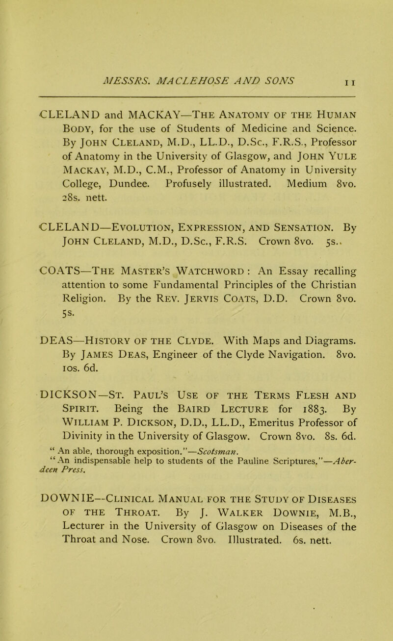 CLELAND and MACKAY—The Anatomy of the Human Body, for the use of Students of Medicine and Science. By John Cleland, M.D., LL.D., D.Sc., F.R.S., Professor of Anatomy in the University of Glasgow, and John Yule Mackay, M.D., C.M., Professor of Anatomy in University College, Dundee. Profusely illustrated. Medium 8vo. 28s. nett. CLELAND—Evolution, Expression, and Sensation. By John Cleland, M.D., D.Sc., F.R.S. Crown 8vo. 5s., COATS—The Master’s Watchword : An Essay recalling attention to some Fundamental Principles of the Christian Religion. By the Rev. Jervis Coats, D.D. Crown 8vo. 5 s- DEAS—History of the Clyde. With Maps and Diagrams. By James Deas, Engineer of the Clyde Navigation. 8vo. 1 os. 6d. DICKSON—St. Paul’s Use of the Terms Flesh and Spirit. Being the Baird Lecture for 1883. By William P. Dickson, D.D., LL.D., Emeritus Professor of Divinity in the University of Glasgow. Crown 8vo. 8s. 6d. “ An able, thorough exposition.”—Scotsman. “An indispensable help to students of the Pauline Scriptures.”—Aber- deen Press. DOWN IE—Clinical Manual for the Study of Diseases of the Throat. By J. Walker Downie, M.B., Lecturer in the University of Glasgow on Diseases of the Throat and Nose. Crown 8vo. Illustrated. 6s. nett.