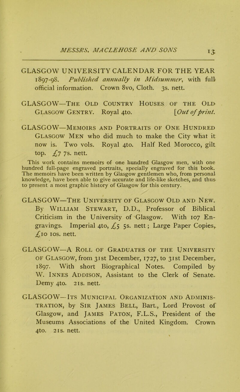 GLASGOW UNIVERSITY CALENDAR FOR THE YEAR 1897-98. Published annually in Midsummer, with full- official information. Crown 8vo, Cloth. 3s. nett. GLASGOW—The Old Country Houses of the Old Glasgow Gentry. Royal 4to. [Out of print. GLASGOW—Memoirs and Portraits of One Hundred Glasgow Men who did much to make the City what it now is. Two vols. Royal 4to. Half Red Morocco, gilt top. £7 7s. nett. This work contains memoirs of one hundred Glasgow men, with one hundred full-page engraved portraits, specially engraved for this book. The memoirs have been written by Glasgow gentlemen who, from personal knowledge, have been able to give accurate and life-like sketches, and thus to present a most graphic history of Glasgow for this century. GLASGOW—The University of Glasgow Old and New. By William Stewart, D.D., Professor of Biblical Criticism in the University of Glasgow. With 107 En- gravings. Imperial 4to, £5 5s. nett; Large Paper Copies,. ^10 10s. nett. GLASGOW—A Roll of Graduates of the University of Glasgow, from 31st December, 1727, to 31st December,. 1897. With short Biographical Notes. Compiled by W. Innes Addison, Assistant to the Clerk of Senate- Demy 4to. 2is. nett. GLASGOW—Its Municipal Organization and Adminis- tration, by Sir James Bell, Bart., Lord Provost of Glasgow, and James Paton, F.L.S., President of the Museums Associations of the United Kingdom. Crown. 4to. 2is. nett.