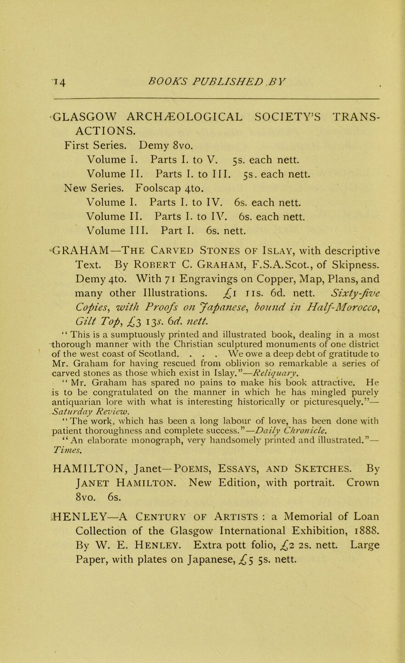 ■GLASGOW ARCHAEOLOGICAL SOCIETY’S TRANS- ACTIONS. First Series. Demy 8vo. Volume I. Parts I. to V. 5s. each nett. Volume II. Parts I. to III. 5s. each nett. New Series. Foolscap 4to. Volume I. Parts I. to IV. 6s. each nett. Volume II. Parts I. to IV. 6s. each nett. Volume III. Part I. 6s. nett. •GRAHAM—The Carved Stones of Islay, with descriptive Text. By Robert C. Graham, F.S.A.Scot., of Skipness. Demy 4to. With 71 Engravings on Copper, Map, Plans, and many other Illustrations. £1 ns. 6d. nett. Sixty-Jive Copies, with Proofs on Japanese, bound in Half-Morocco, Gilt Top, £3 13J. 6d. nett. “ This is a sumptuously printed and illustrated book, dealing in a most thorough manner with the Christian sculptured monuments of one district of the west coast of Scotland. . . . We owe a deep debt of gratitude to Mr. Graham for having rescued from oblivion so remarkable a series of carved stones as those which exist in Islay.”—Reliquary. “ Mr. Graham has spared no pains to make his book attractive. He is to be congratulated on the manner in which he has mingled purely antiquarian lore with what is interesting historically or picturesquely.”— Saturday Review. “The work, which has been a long labour of love, has been done with patient thoroughness and complete success.”—Daily Chronicle. “An elaborate monograph, very handsomely printed and illustrated.”— Times. HAMILTON, Janet—Poems, Essays, and Sketches. By Janet Hamilton. New Edition, with portrait. Crown 8vo. 6s. HENLEY—A Century of Artists : a Memorial of Loan Collection of the Glasgow International Exhibition, 1888. By W. E. Henley. Extra pott folio, £2 2s. nett. Large Paper, with plates on Japanese, £5 5s. nett.