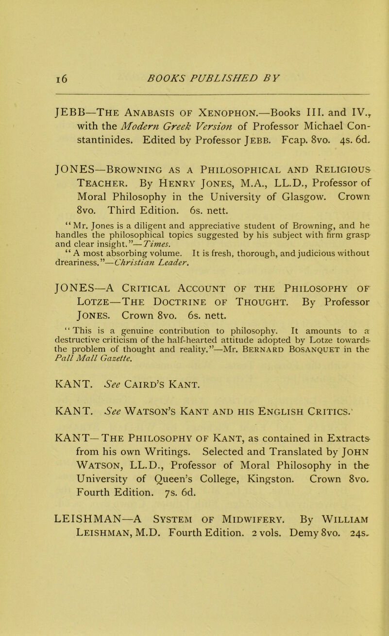 JEBB—The Anabasis of Xenophon.—Books III. and IV.y with the Modem Greek Versioti of Professor Michael Con- stantinides. Edited by Professor J EBB. Fcap. 8vo. 4s. 6d. JONES—Browning as a Philosophical and Religious Teacher. By Henry Jones, M.A., LL.D., Professor of Moral Philosophy in the University of Glasgow. Crown 8vo. Third Edition. 6s. nett. “Mr. Jones is a diligent and appreciative student of Browning, and he handles the philosophical topics suggested by his subject with firm grasp and clear insight.”—Times. “ A most absorbing volume. It is fresh, thorough, and judicious without dreariness.”—Christian Leader. JONES—A Critical Account of the Philosophy of Lotze—The Doctrine of Thought. By Professor Jones. Crown 8vo. 6s. nett. “ This is a genuine contribution to philosophy. It amounts to a destructive criticism of the half-hearted attitude adopted by Lotze towards the problem of thought and reality.”—Mr. Bernard Bosanquet in the Pall Mall Gazette. KANT. See Caird’s Kant. KANT. See Watson’s Kant and his English Critics.' KANT—The Philosophy of Kant, as contained in Extracts- from his own Writings. Selected and Translated by John Watson, LL.D., Professor of Moral Philosophy in the University of Queen’s College, Kingston. Crown 8vo, Fourth Edition. 7s. 6d. LEISHMAN—A System of Midwifery. By William Leishman, M.D. Fourth Edition. 2 vols. DemySvo. 24s,