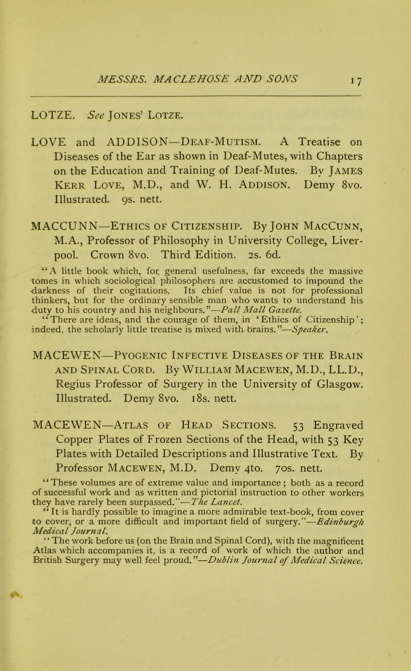 LOTZE. See Jones’ Lotze. LOVE and ADDISON—Deaf-Mutism. A Treatise on Diseases of the Ear as shown in Deaf-Mutes, with Chapters on the Education and Training of Deaf-Mutes. By James Kerr Love, M.D., and W. H. Addison. Demy 8vo. Illustrated. 9s. nett. MACCUNN—Ethics of Citizenship. By John MacCunn, M.A., Professor of Philosophy in University College, Liver- pool. Crown 8vo. Third Edition. 2s. 6d. “A little book which, for general usefulness, far exceeds the massive tomes in which sociological philosophers are accustomed to impound the •darkness of their cogitations. Its chief value is not for professional thinkers, but for the ordinary sensible man who wants to understand his •duty to his country and his neighbours.”—Pall Mall Gazette. “There are ideas, and the courage of them, in ‘Ethics of Citizenship'; indeed, the scholarly little treatise is mixed with brains.”—Speaker. MACEWEN—Pyogenic Infective Diseases of the Brain and Spinal Cord. By William Macewen, M.D., LL.D., Regius Professor of Surgery in the University of Glasgow. Illustrated. Demy 8vo. 18s. nett. MACEWEN—Atlas of Head Sections. 53 Engraved Copper Plates of Frozen Sections of the Head, with 53 Key Plates with Detailed Descriptions and Illustrative Text. By Professor Macewen, M.D. Demy 4to. 70s. nett. “These volumes are of extreme value and importance ; both as a record of successful work and as written and pictorial instruction to other workers they have rarely been surpassed.”—The Lancet. “ It is hardly possible to imagine a more admirable text-book, from cover to cover, or a more difficult and important field of surgery.—Edinburgh Medical Journal. “The work before us (on the Brain and Spinal Cord), with the magnificent Atlas which accompanies it, is a record of work of which the author and British Surgery may well feel proud.”—Dublin Journal of Medical Science.