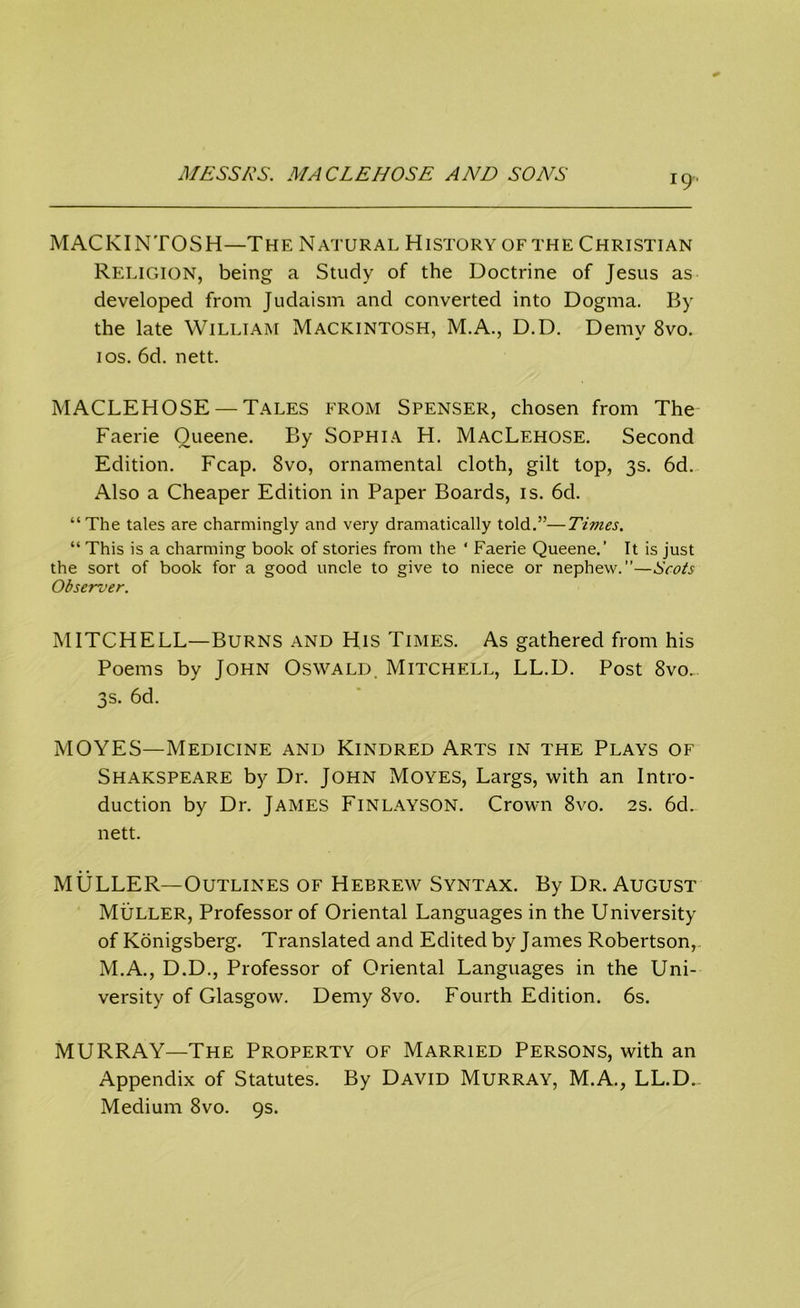 MACKINTOSH—The Natural History of the Christian Religion, being a Study of the Doctrine of Jesus as developed from Judaism and converted into Dogma. By the late William Mackintosh, M.A., D.D. Demy 8vo. ios. 6d. nett. MACLEHOSE — Tales from Spenser, chosen from The Faerie Oueene. By Sophia H. MacLehose. Second Edition. Fcap. 8vo, ornamental cloth, gilt top, 3s. 6d. Also a Cheaper Edition in Paper Boards, is. 6d. “The tales are charmingly and very dramatically told.”—Tivies. “ This is a charming book of stories from the ‘ Faerie Queene.’ It is just the sort of book for a good uncle to give to niece or nephew.”—Scots Observer. MITCHELL—Burns and His Times. As gathered from his Poems by John Oswald. Mitchell, LL.D. Post 8vo... 3s. 6d. MOYES—Medicine and Kindred Arts in the Plays of Shakspeare by Dr. John Moyes, Largs, with an Intro- duction by Dr. JAMES FlNLAYSON. Crown 8vo. 2s. 6d. nett. MULLER—Outlines of Hebrew Syntax. By Dr. August Muller, Professor of Oriental Languages in the University of Konigsberg. Translated and Edited by James Robertson, M.A., D.D., Professor of Oriental Languages in the Uni- versity of Glasgow. Demy 8vo. Fourth Edition. 6s. MURRAY—The Property of Married Persons, with an Appendix of Statutes. By David Murray, M.A., LL.D.- Medium 8vo. 9s.