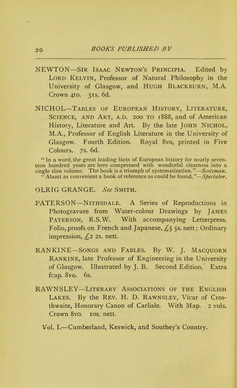 NEWTON—Sir Isaac Newton’s Principia. Edited by Lord Kelvin, Professor of Natural Philosophy in the University of Glasgow, and Hugh Blackburn, M.A. Crown 4to. 31s. 6d. NICHOL—Tables of European History, Literature, Science, and Art, a.d. 200 to 1888, and of American History, Literature and Art. By the late John Nichol, M.A., Professor of English Literature in the University of Glasgow. Fourth Edition. Royal 8vo, printed in Five Colours. 7s. 6d. “ In a word, the great leading facts of European history for nearly seven- teen hundred years are here compressed with wonderful clearness into a -single slim volume. The book is a triumph of systematization.”—Scotsman. “About as convenient a book of reference as could be found.”—Spectator. OLRIG GRANGE. See Smith. PATERSON—Nithsdale. A Series of Reproductions in Photogravure from Water-colour Drawings by James Paterson, R.S.W. With accompanying Letterpress. Folio,proofs on French and Japanese,^5 5s. nett; Ordinary impression, £2 2s. nett. RANKINE—Songs and Fables. By W. J. Macquorn Rankine, late Professor of Engineering in the University of Glasgow. Illustrated by J. B. Second Edition. Extra fcap. 8vo. 6s. RAWNSLEY—Literary Associations of the English Lakes. By the Rev. H. D. Rawnsley, Vicar of Cros- thwaite, Honorary Canon of Carlisle. With Map. 2 vols. Crown 8vo. 10s. nett. Vol. I.—Cumberland, Keswick, and Southey’s Country.