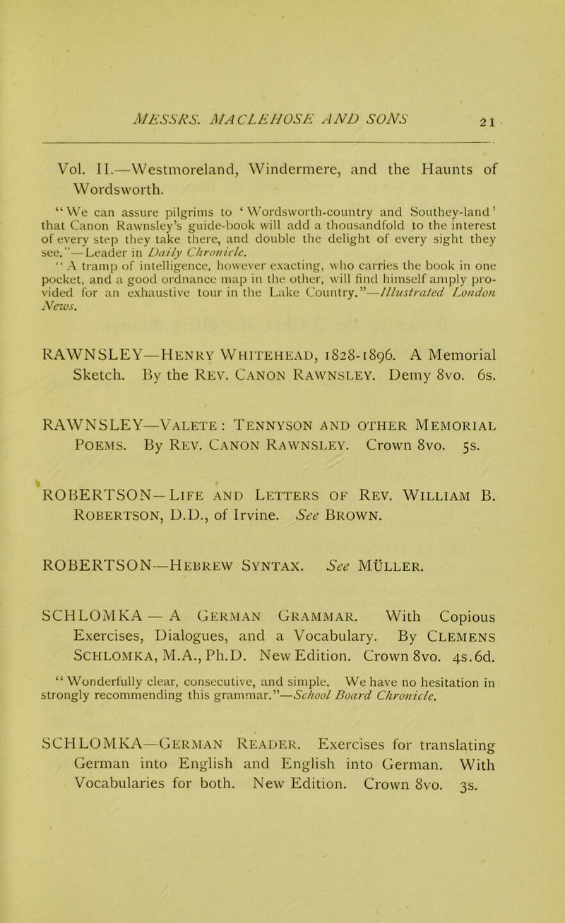 Vol. II.—Westmoreland, Windermere, and the Haunts of Wordsworth. “We can assure pilgrims to ‘Wordsworth-country and Southey-land ’ that Canon Rawnsley’s guide-book will add a thousandfold to the interest of every step they take there, and double the delight of every sight they see.—Leader in Daily Chronicle. “ A tramp of intelligence, however exacting, who carries the book in one pocket, and a good ordnance map in the other, will find himself amply pro- vided for an exhaustive tour in the Lake Country.”—Illustrated London News. RAWNSLEY—Henry Whitehead, 1828-1896. A Memorial Sketch. By the Rev. Canon Rawnsley. Demy 8vo. 6s. RAWNSLEY—Valete : Tennyson and other Memorial Poems. By Rev. Canon Rawnsley. Crown 8vo. 5s. ROBERTSON—Life and Letters of Rev. William B. Robertson, D.D., of Irvine. See Brown. ROBERTSON—Hebrew Syntax. See Muller. SCHLOMKA — A German Grammar. With Copious Exercises, Dialogues, and a Vocabulary. By Clemens Schlomka, M.A., Ph.D. New Edition. Crown 8vo. 4s.6d. “ Wonderfully clear, consecutive, and simple. We have no hesitation in strongly recommending this grammar.”—School Board Chronicle. SCHLOMKA—German Reader. Exercises for translating German into English and English into German. With Vocabularies for both. New Edition. Crown 8vo. 3s.