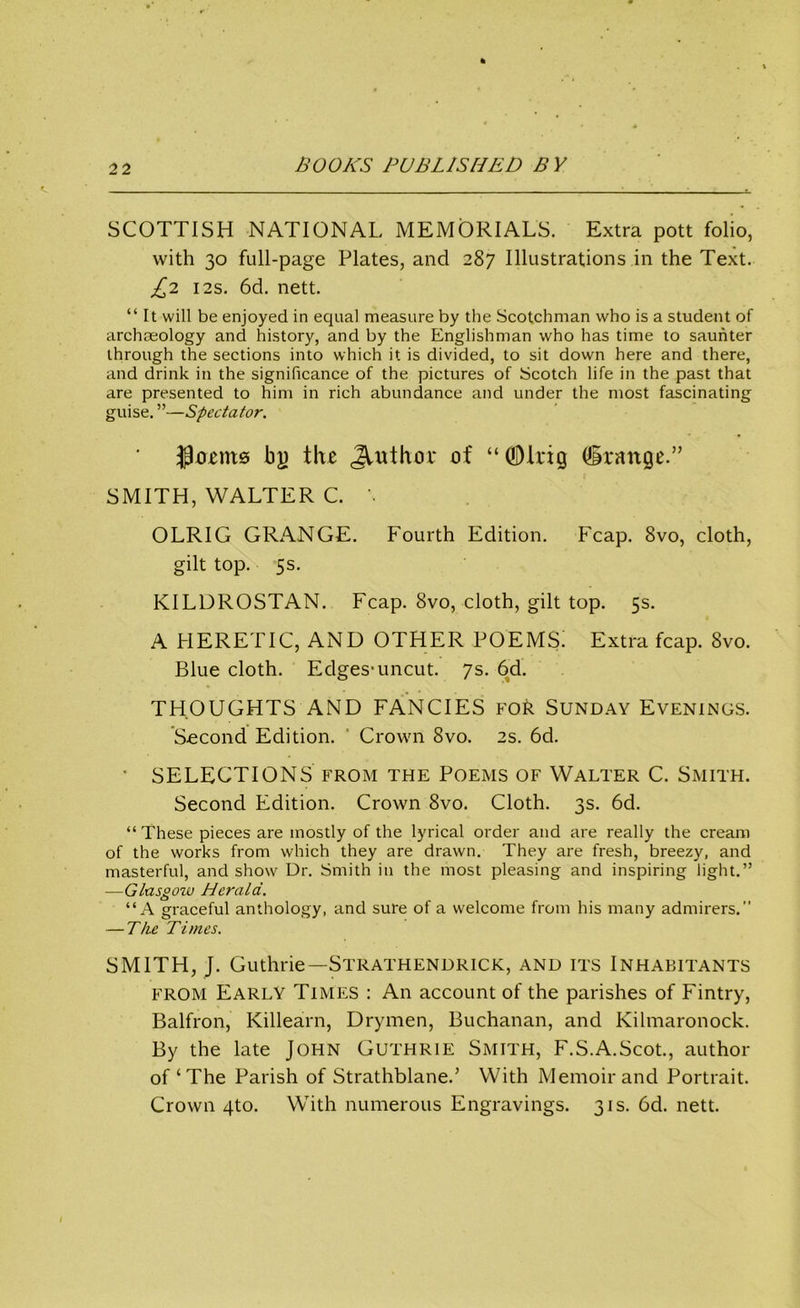 SCOTTISH NATIONAL MEMORIALS. Extra pott folio, with 30 full-page Plates, and 287 Illustrations in the Text. £2 12s. 6d. nett. “ It will be enjoyed in equal measure by the Scotchman who is a student of archaeology and history, and by the Englishman who has time to saunter through the sections into which it is divided, to sit down here and there, and drink in the significance of the pictures of Scotch life in the past that are presented to him in rich abundance and under the most fascinating guise. ”—Spectator. Jlrmits bj) the Author of “©trig (grange.” SMITH, WALTER C. \ OLRIG GRANGE. Fourth Edition. Fcap. 8vo, cloth, gilt top. 5s. KILDROSTAN. Fcap. 8vo, cloth, gilt top. 5s. A HERETIC, AND OTHER POEMS! Extra fcap. 8vo. Blue cloth. Edges-uncut. 7s. 6d. THOUGHTS AND FANCIES for Sunday Evenings. Second Edition. Crown 8vo. 2s. 6d. * SELECTIONS from the Poems of Walter C. Smith. Second Edition. Crown 8vo. Cloth. 3s. 6d. “These pieces are mostly of the lyrical order and are really the cream of the works from which they are drawn. They are fresh, breezy, and masterful, and show Dr. Smith in the most pleasing and inspiring light.” —Glasgow Herald. “A graceful anthology, and sure of a welcome from his many admirers.” — The Times. SMITH, J. Guthrie—Strathendrick, and its Inhabitants from Early Times : An account of the parishes of Fintry, Balfron, Killearn, Drymen, Buchanan, and Kilmaronock. By the late John Guthrie Smith, F.S.A.Scot., author of‘The Parish of Strathblaned With Memoir and Portrait. Crown 4to. With numerous Engravings. 31s. 6d. nett.