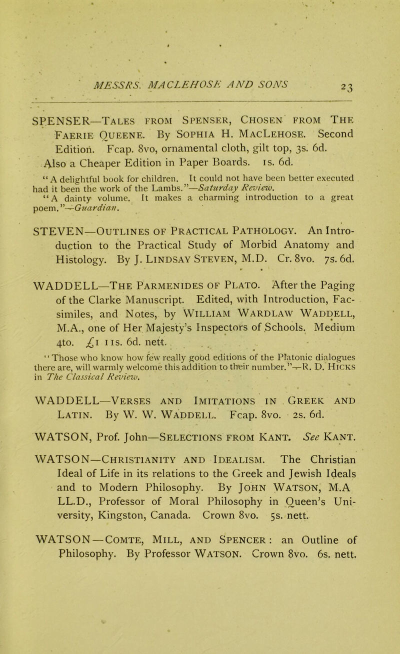 SPENSER—Tales from Spenser, Chosen from The Faerie Oueene. By Sophia H. MacLehose. Second Edition. Fcap. 8vo, ornamental cloth, gilt top, 3s. 6d. Also a Cheaper Edition in Paper Boards, is. 6d. “ A delightful book for children. It could not have been better executed had it been the work of the Lambs.—Saturday Review. “A dainty volume. It makes a charming introduction to a great poem. Guardian. STEVEN—Outlines of Practical Pathology. An Intro- duction to the Practical Study of Morbid Anatomy and Histology. By J. Lindsay Steven, M.D. Cr. 8vo. 7s. 6d. WADDELL—The Parmenides of Plato. After the Paging of the Clarke Manuscript. Edited, with Introduction, Fac- similes, and Notes, by William Wardlaw Waddell, M.A., one of Her Majesty’s Inspectors of Schools. Medium 4to. £1 iis. 6d. nett. “ Those who know how few really good editions of the Platonic dialogues there are, will warmly welcome this addition to their number.”— R. D. Hicks in The Classical Review. WADDELL—Verses and Imitations in Greek and Latin. By W. W. Waddell. Fcap. 8vo. 2s. 6d. WATSON, Prof. John—Selections from Kant. See Kant. WATSON—Christianity and Idealism. The Christian Ideal of Life in its relations to the Greek and Jewish Ideals and to Modern Philosophy. By Jopin Watson, M.A LL.D., Professor of Moral Philosophy in Queen’s Uni- versity, Kingston, Canada. Crown 8vo. 5s. nett. WATSON — Comte, Mill, and Spencer: an Outline of Philosophy. By Professor Watson. Crown 8vo. 6s. nett.
