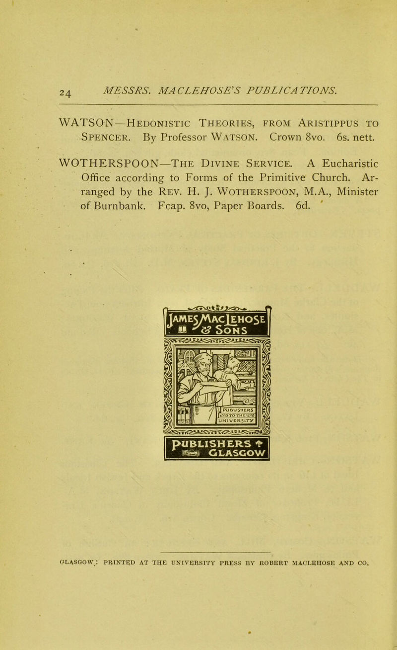 MESSRS. MACLEHOSE’S PUBLICATIONS. WATSON—Hedonistic Theories, from Aristippus to Spencer. By Professor Watson. Crown 8vo. 6s. nett. WOTHERSPOON—The Divine Service. A Eucharistic Office according to Forms of the Primitive Church. Ar- ranged by the Rev. H. J. Wotherspoon, M.A., Minister of Burnbank. Fcap. Svo, Paper Boards. 6d. PUBLISHERS * GLASGOW GLASGOW : PRINTED AT THE UNIVERSITY PRESS BY ROBERT MACLEHOSE AND CO,